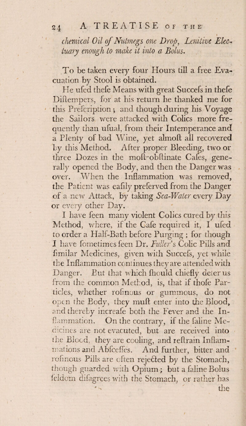 chemical Oil of Nutmegs one Drop, Lenitive Elec¬ tuary enough to make it into a Bolus. To be taken every four Hours till a free Eva¬ cuation by Stool is obtained. He ufed thefe Means with great Succefs in thefe Diftempers, for at his return he thanked me for this Prefcription ; and though during his Voyage the Sailors were attacked with Colics more fre¬ quently than ufual, from their Intemperance and a Plenty of bad Wine, yet almoft all recovered by this Method. After proper Bleeding, two or three Dozes in the moftobftinate Cafes, gene¬ rally opened the Body, and then the Danger was over. When the Inflammation was removed, the Patient was eafily preferved from the Danger of a new Attack, by taking Sea-Water every Day or every other Day. I have feen many violent Colics cured by this Method, where, if the Cafe required it, I ufed to order a Half-Bath before Purging ; for though I have fometimes feen Dr. Fuller s Colic Pills and fimilar Medicines, given with Succefs, yet while the Inflammation continues they are attended with Danger. But that which fhould chiefly deter us from the common Method, is, that if thofe Par¬ ticles, whether rofmous or gummous, do not open the Body, they mu ft enter into the Blood, and thereby increafe both the Fever and the In¬ flammation. On the contrary, if the faline Me¬ dicines are not evacuted, but are received into the Blood, they are cooling, and reftrain Inflam¬ mations and Abfcefies. And further, bitter and * rofmous Pills are often rejected by the Stomach, though guarded with Opium; but a faline Bolus feIdem difagrees with the Stomach, or rather has
