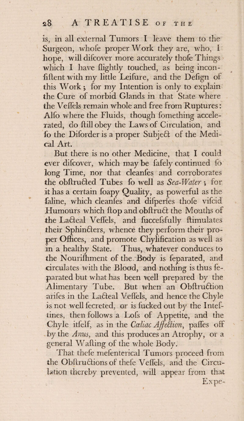 I 28 A TREATISE of the ^ ' is, in all external Tumors I leave them to the Surgeon, whole proper Work they are, who, 1 hope, will difeover more accurately thofe Things which I have ffightly touched, as being incon- hftent with my little Leifure, and the Defign of this Work; for my Intention is only to explain the Cure of morbid Glands in that State where the Veffeis remain whole and free from Ruptures: Alfo where the Fluids, though fomething accele¬ rated, do ftill obey the Laws of Circulation, and fo the Diforder is a proper Subjedl of the Medi¬ cal Art. But there is no other Medicine, that I could ever difeover, which maybe fafely continued fo long Time, nor that cleanfes and corroborates the obflrudled Tubes fo well as Sea-Water ; for it has a certain foapy Quality, as powerful as the faline, which cleanfes and difperfes thofe vifeid Humours which Hop and obftrudi the Mouths of the Ladleal Veffeis, and fuccefsfully ftimulates their Sphindlers, whence they perform their pro¬ per Offices, and promote Chylification as well as in a healthy State. Thus, whatever conduces to the Nouriffiment of the. Body is feparated, and circulates with the Blood, and nothing is thus fe¬ parated but what has been well prepared by the Alimentary Tube. But when an Obilrudlion arifes in the Ladleal Veffeis, and hence the Chyle is not well fecreted, or is fucked out by the Intef- tines, then follows a Lofs of Appetite, and the Chyle itfelf, as in the Cceliac AffeBion, paffes off by the Anus, and this produces an Atrophy, or a general Wailing of the whole Body. That thefe mefenterical Tumors proceed from the Obftrudlions of thefe Veffeis, and the Circu¬ lation thereby prevented, will appear from that Expe-