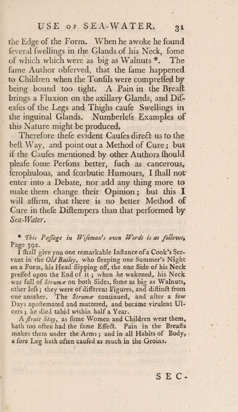 3* the Edge of the Form. When he awoke he found feveral fwellings in the Glands of his Neck, fome O 3 of which which were as big as Walnuts *. The fame Author obferved, that the fame happened to Children when the Toniils were compreffedby beinor bound too tigrht. A Pain in the Bread brings a Fluxion on the axillary Glands, and Dif- eafes of the Legs and Thighs caufe Swellings in the inguinal Glands, Numberlefs Examples of this Nature might be produced. Therefore thefe evident Caufes direft us to the bed Way, and point out a Method of Cure; but if the Caufes mentioned by other Authors fhould pleafe fome Perfons better, fuch as cancerous, fcrophulous, and fcorbutic Humours, I (hall not enter into a Debate, nor add any thing more to make them change their Opinion; but this I will affirm, that there is no better Method of Cure in thefe Didempers than that performed by Sea-Water. * / * ’This PaJJage in JVifemarfs own Wirds is as follows9 Page 392. . 1 fhall give you one remarkable Inftanceofa Cook’s Ser¬ vant in the Old Bailey, who keeping one Summer’s Night on a Form, his Head flipping off, the one Side of his Neck preffed upon the End of it ; when he wakened, his Neck was full of Strum& on both Sides, fome as big as Walnuts, other lefs ; they were of different Figures, and diftinft from one another. The Strum& continued, and after a few Days apoftemated and mattered, and became virulent Ul¬ cers ; he died tabid within half a Year. A ftrait Stay, as fome Women and Children wear them, hath too often had the fame Effeft. Pain in the Breaks makes them under the Arms; and in all Habits of Body, a fore Leg hath often caufed as much in the Groins. SEC-