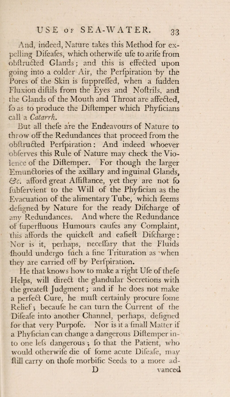 And, indeed, Nature takes this Method for ex¬ pelling Difeafes, which other wife ufe to a rife from obftrufled Glands; and this is effeHed upon going into a colder Air, the Perfpiration by the Pores of the Skin is fuppreffed, when a fudden Fluxion diftils from the Eyes and Noftrils, and the Glands of the Mouth and Throat are affeHed, fo as to produce the Diffemper which Phyficians call a Catarrh. But all thefe are the Endeavours of Nature to throw off the Redundances that proceed from the obftrufied Perfpiration: And indeed whoever ohferves this Rule of Nature may check the Vio¬ lence of the Diltemper. For though the larger Emunftories of the axillary and inguinal Glands, &c. afford great Affiftance, yet they are not fo fubfervient to the Will of the Phylician as the Evacuation of the alimentary Tube, which feems defigned by Nature for the ready Difcharge of any Redundances. And where the Redundance of fuperfluous Humours caufes any Complaint, this affords the quickeft and eafieft Difcharge: Nor is it, perhaps, neceffary that the Fluids fhould undergo fuch a fine Trituration as when they are carried off by Perfpiration. He that knows how to make a right Ufe of thefe Helps, will direfl the glandular Secretions with the greateft Judgment; and if he does not make a perfeH Cure, he muff certainly procure fome Relief *, becaufe he can turn the Current of the Difeafe into another Channel, perhaps, defigned for that very Purpofe. Nor is it a fmall Matter if a Phyfician can change a dangerous Diffemper in¬ to one lefs dangerous ; fo that the Patient, who would otherwise die of fome acute Difeaie, may Hill carry on thofe morbific Seeds to a more ad- D vanced