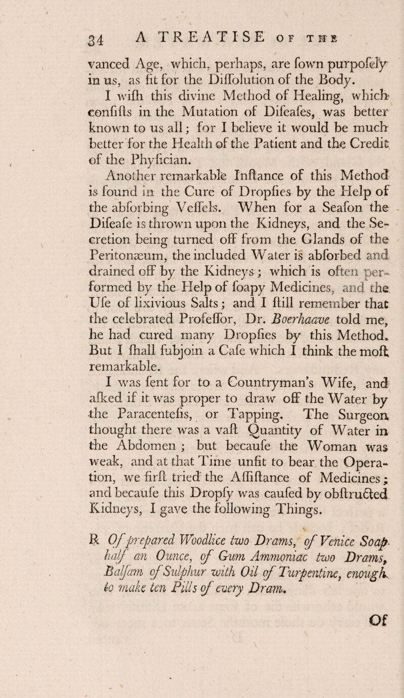 vanced Age, which, perhaps, are fown purpofel’y in us, as fit for the Diffolution of the Body. I wifh this divine Method of Healing, whicff confifts in the Mutation of Difeafes, was better known to us all; for I believe it would be much better for the Health of the Patient and the Credit of the Phyfician. Another remarkable Inftance of this Method is found in the Cure of Dropfies by the Help of the abforbing Velfels. When for a Seafon the Difeafe is thrown upon the Kidneys, and the Se¬ cretion being turned off from the Glands of the Peritonaeum, the included Water is abforbed and drained off by the Kidneys ; which is often per¬ formed by the Plelp of foapy Medicines, and the Ufe of lixivious Salts; and I ffill remember that the celebrated Profeffor, Dr. Boerhaave told me, he had cured many Dropfies by this Method. But I (hall fubjoin a Cafe which I think the moil remarkable. I was fent for to a Countryman’s Wife, and afked if it was proper to draw off the Water by •the Paracentefis, or Tapping. The Surgeon, thought there was a vaff Quantity of Water in the Abdomen ; but becaufe the Woman was weak, and at that Time unfit to bear the Opera¬ tion, we firft tried the Afliftance of Medicines ; and becaufe this Dropfy was caufed by obftrufted Kidneys, I gave the following Things. v I R Ofprepared Woodlice two Drams, of Venice Soap- half an Ounce, of Gum Ammoniac two Drams, Balfam of Sulphur with Oil of Turpentine, enough., to make ten Pills of emery Dram. Of