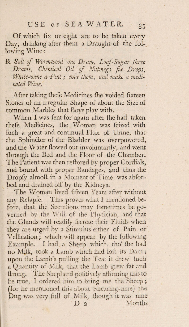 Of which fix or eight are to be taken every Day, drinking after them a Draught of the fol¬ lowing Wine ; R Salt of Wormwood one Dram, Loaf-Sugar three Drams, Chemical Oil of Nutmegs fix Drops, White-wine a Pint; mix them, and make a medi¬ cated Wine. After taking thefe Medicines fhe voided fixteen Stones of an irregular Shape of about the Size of common Marbles that Boys play with. When I was fent for again after (he had taken thefe Medicines, the Woman was feized with fuch a great and continual Flux of Urine, that the Sphinfler of the Bladder was overpowered, and the Water flowed out involuntarily, and went through the Bed and the Floor of the Chamber. The Patient was then reffiored by proper Cordials, and bound with proper Bandages, and thus the Dropfy almoft in a Moment of Time was abfor- bed and drained off by the Kidneys. The Woman lived fifteen Years after without any Relapfe. This proves what I mentioned be¬ fore, that the Secretions may fometimes be go¬ verned by the Will of the Phyfxcian, and that the Glands will readily fecrete their Fluids when they are urged by a Stimulus either of Pain or Vellication; which will appear by the following Example. I had a Sheep which, tho’ fhe had no Milk, took a Lamb which had loft its Dam; upon the Lamb’s pulling the T eat it drew fuch a Quantity of Milk, that the Lamb grew fat and ftrong. The Shepherd pofitively affirming this to be true, I ordered him to bring me the Sheep *? (for he mentioned this about Shearing-time) the Dug was very full of Milk, though it was nine D 2 Months