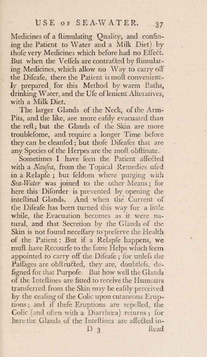 Medicines of a ftimulating Quality, and confin¬ ing the Patient to Water and a Milk Diet) by thofe very Medicines which before had no Effebi. But when the Veffels are contrabled by (Emulat¬ ing Medicines, which allow no Way to carry off the Difeafe, there the Patient is moll convenient¬ ly prepared for this Method by warm Baths, drinking Water, and the Ufe of lenient Alteratives, with a Milk Diet. The larger Glands of the Neck, of the Arm- Pits, and the like, are more eafilv evacuated than the reft; but the Glands of the Skin are more troublefome, and require a longer Time before they can be cleanled; but thofe Difeafes that are any Species of the Herpes are the moil obftinate. Sometimes I have feen the Patient affected with a Naufea, from the Topical Remedies ufed in a Relapfe ; but feldom where purging with Sea-Water was joined to the other Means; for here this Diforder is prevented by opening the inteftinal Glands. And when the Current of the Dileaie has been turned this way for a little while, the Evacuation becomes as it were na¬ tural, and that Secretion by the Glands of the Skin is not found neceffary topreferve the Health of the Patient: But if a Relapfe happens, we muff have Recourfe to the fame Helps which feem appointed to carry off the Difeafe ; for unlefs the Paffages are obftrubled, they are, doubtlefs, de- figned for that Purpofe, But how well the Glands of the Inteftines are fitted to receive the Humours transferred from the Skin may be eafily perceived by the ceafing of the Colic upon cutaneous Erup¬ tions ; and if thefe Eruptions are repelled, the Colic (and often with a Diarrhoea) returns ; for here the Glands of the Inteftines are affebled in- 13 3 Head
