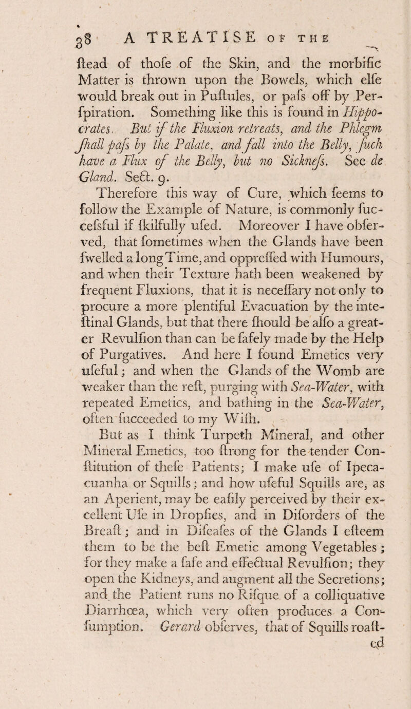 dead of thofe of the Skin, and the morbific Matter is thrown upon the Bowels, which elfe would break out in Pudules, or pafs off by Per- fpiration. Something like this is found in Hippo¬ crates, But if the Fluxion retreats, and the Phlegm Jhall pafs by the Palate, and fall into the Belly, fuch have a Flux of the Belly, but no Sicknefs. See de Gland. Se£t. 9. Therefore this way of Cure, which feems to follow the Example of Nature, is commonly fuc- cefsful if fkilfully ufed. Moreover I have obfer- ved, that fometimes when the Glands have been iwelled a long Time, and opprefied with Humours, and when their Texture hath been weakened by frequent Fluxions, that it is necedary not only to procure a more plentiful Evacuation by the inte- ftinal Glands, but that there Ihould be alfo a great¬ er Revulfion than can be fafely made by the Help of Purgatives. And here I found Emetics very ufeful; and when the Glands of the Womb are weaker than the red, purging with Sea-Water, with repeated Emetics, and bathing in the Sea-Water, often fucceeded to my Willi. But as I think Turpeth Mineral, and other Mineral Emetics, too ftrong for the tender Con- ftitution of thefe Patients; I make ufe of Ipeca¬ cuanha or Squills; and how ufeful Squills are, as an Aperient, may be eafily perceived by their ex¬ cellent Ufe in Dropfies, and in Diforders of the Bread; and in Difeafes of the Glands I edeem them to be the bed Emetic among Vegetables ; for they make a fafe and effedlual Revulfion; they open the Kidneys, and augment all the Secretions; and the Patient runs no Rifque of a colliquative Diarrhoea, which very often produces a Com fumption. Gerard obierves, that of Squills roaft- ed