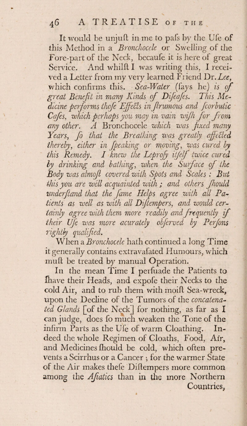 It would be unjuft in me to pafs by the Ufe of this Method in a Bronchocele or Swelling of the Fore-part of the Neck, becaufe it is here of great Service. And whilft I was writing this, I recei¬ ved a Letter from my very learned Friend Dr. Lee, which confirms this. Sea-Water (fays he) is of great Benefit in many Kinds of Difeafes. This Me¬ dicine performs thofe Effects in firumous and fcorhutic Cafes, which perhaps you may in vain wifh for from any other. A Bronchocele which was fixed many Years, fo that the Breathing was greatly affected thereby, either in fipeaking or moving, was cured by this Remedy. I knew the Leprofy vtfelf twice cured ly drinking and bathing, when the Surface of the Body was almojl covered with Spots and Scales : But this you are well acquainted with ; and others ffiould underftand that the fame Helps agree with all Pa¬ tients as well as with all Difiempers, and would cer¬ tainly agree with them more readily and frequently f their Ufe was more acurately objerved by Perfons rightly qualified. When a Bronchocele hath continued a loner Time _ O it generally contains extravafated Humours, which mult be treated by manual Operation. In the mean Time I perfuade the Patients to Grave their Heads, and expofe their Necks to the cold Air, and to rub them with moift Sea-wreck, upon the Decline of the Tumors of the concatena¬ ted Glands [of the Neck] for nothing, as far as I can judge, does fo much weaken the Tone of the infirm Parts as the Ufe of warm Cloathing. In¬ deed the whole Regimen of Cdoaths, Food, Air, and Medicines ftiould be cold, which often pre¬ vents a Scirrhus or a Cancer •, for the warmer State of the Air makes thefe Difiempers more common among the Afiatics than in the more Northern Countries,