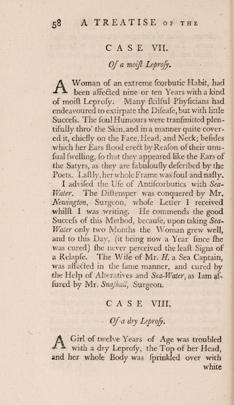 CASE VII. Of a moijl Leprofy♦ A Woman of an extreme fcorbutic Habit, had been affefled nine or ten Years with a kind of moiff Leprofy. Many fkilful Phyhcians had endeavoured to extirpate the Difeafe,but with little Succefs. The foul Humours were tranfmitted plen¬ tifully thro’ the Skin, and in a manner quite cover¬ ed it, chiefly on the Face,Head, and Neck; befides which her Ears flood ere6l by Reafon of their unio fual fwelling, fo that they appeared like the Ears of the Satyrs, as they are fabuloufly defcribed by the Poets. Laftly, her whole Frame was foul and nafty. I advifed the Ufe of Antifcorbutics with Sea- Water, The Diftemper was conquered by Mr. Newington, Surgeon, whofe Letter I received whilft I was writing. He commends the good Succefs of this Method, becaufe, upon taking Sea- Water only two Months the Woman grew well, and to this Day, (it being now a Year fince Ihe was cured) fhe never perceived the leaft Signs of a Relapfe. The Wife of Mr. H. a Sea Captain, was affebled in the lame manner, and cured by the Help of Alteratives and Sea-Water, as lam af- fured by Mr. Snajhall, Surgeon. CASE VIII, Of a dry Leprofy. Girl of twelve Years of Age was troubled with a dry Leprofy, the Top of her Head, and her whole Body was fprinkled over with white