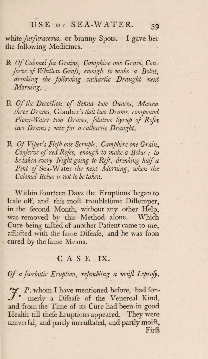 white furfuraceous, or branny Spots. I gave her the following Medicines. R Of Calomel fix Grains, Camphire one Grain, Con- jerve of Whitlow Grafs, enough to make a Bolus, drinking the following cathartic Draught next Morning. R Of the DecoBion of Senna two Ounces, Manna three Drams, Glauber's Salt two Drams, compound Piony-Water two Drams, folutive Syrup of Rofes two Drams; mix for a cathartic Draught. R OfVip ers Plejh one Scruple, Camphire one Grain, Conferve of red Rofes, enough to make a Bolus; to he taken every Night going to Ref, drinking haf a Pint of Sea-Water the next Morning, when the Calomel Bolus is not to be taken. Within fourteen Days the Eruptions began to fcale off, and this moll troublefome Diftemper, in the fecond Month, without any other Help, was removed by this Method alone. Which Cure being talked of another Patient came to me, afflidled with the fame Difeafe, and he was foon cured by the fame Means. CASE IX. Of a fcorbutic Eruption, refemUing a moif Leprojy. P. whom I have mentioned before, had for^ J * merly a Difeafe of the Venereal Kind, and from the Time of its Cure had been in good Health till thefe Eruptions appeared. They were univerfal, and partly incruftated, and partly moift. Fir ft