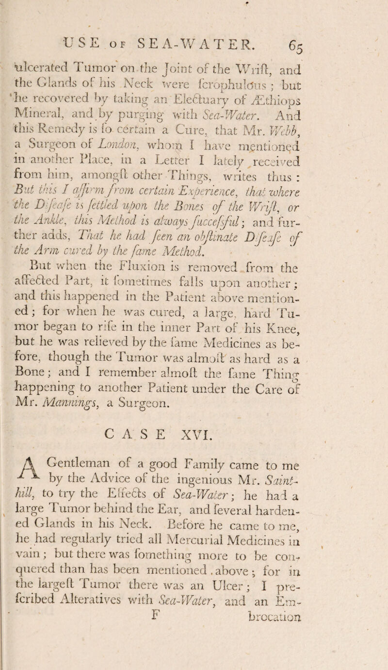 ’ulcerated Tumor on the Joint of the Wrifl, and the Glands of his Neck were fcrophulcJus; but he recovered by taking an Elchin ary of /Ethiops Mineral, and by purging with Sea-Water. And this Remedy is fo certain a Cure, that Mr. Webb, a Surgeon or London, whom 1 have mentioned m another Place, 111 a Letter I lately received from him, amongft other Things, writes thus : But this I affirm from certain Experience, that where, the Difeafe is fettled upon the Bones of the Wriffi or ttie Ankle, this Method is always fucceffuT, and fur¬ ther adds, That he had feen an obflmate D feife of the Arm cured by the fame Method. But when the Fluxion is removed from the alfetled Part, it fometimes falls upon another; and this happened in the Patient above mention¬ ed ; for when he was cured, a large, hard Tu¬ mor began to rife in the inner Part of his Knee, but he was relieved by the fame Medicines as be¬ fore, though the Tumor was almolF as hard as a Bone; and I remember almoft the fame Thinp* happening to another Patient under the Care of Mr. Mannings, a Surgeon. CASE XVI. A Gentleman of a good Family came to me * ^ by the Advice of the ingenious Mr. Sclint- hill, to try the Eheels of Sea-Water; he had a large Tumor behind the Ear, and feveral harden¬ ed Glands in his Neck. Before he came to me, he had regularly tried all Mercurial Medicines in vain; but there was fornething more to be com quered than has been mentioned . above •„ for in the largeft Tumor there was an Ulcer; I pre¬ ferred Alteratives with Sea-Water, and an Em- F brocation