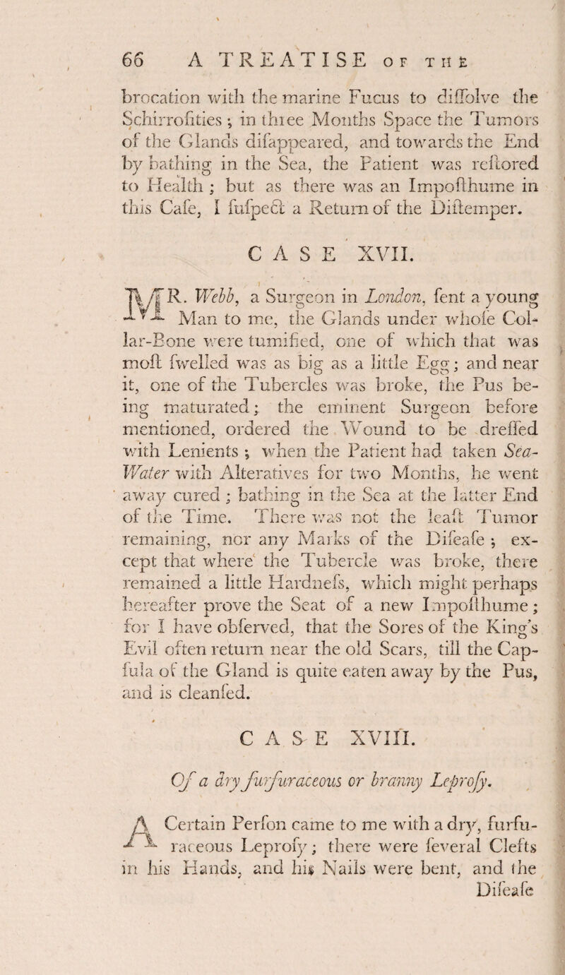 brocation with the marine Fucus to diffolve the Schirrofities *, in three Months Space the Tumors of the Glands difappeared, and towards the End by bathing in the Sea, the Patient was reilored to Health; but as there was an Impofthume in this Cafe, I fufpefl a Return of the Diftemper. CASE XVII. R. Webb, a Surgeon in London, fent a young Man to me, the Glands under whole Col¬ lar-Bone were tumified, one of which that was moil fwelled was as big as a little Egg • and near it, one of the Tubercles was broke, the Pus be¬ ing maturated; the eminent Surgeon before mentioned, ordered the Wound to be dreffed with Lenients ; when the Patient had taken Sea- Water with Alteratives for two Months, he went ' away cured ; bathing in the Sea at the latter End of the Time. There was not the leaft Tumor remaining, nor any Marks of the Difeafe ; ex¬ cept that where the Tubercle was broke, there remained a little Hardnefs, which might perhaps hereafter prove the Seat of a new Impofthume; for I have obferved, that the Sores of the King's Evil often return near the old Scars, till the Cap- fula of the Gland is quite eaten away by the Pus, and is cleanled. C A S E XVIII. Of a dry furfur accous or branny Leprofy. A Certain Perfon came to me with a dry, furfu- ^ - raceous Leprofy; there were feveral Clefts in his Hands, and his Nails were bent, and the Difeafe