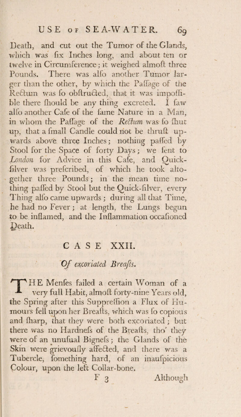 Death, and cut out the Tumor of the Glands, which was fix Inches long, and about ten or twelve in Circumference; it weighed aim oft three Pounds. There was alfo another I umor lar¬ ger than the other, by which the PaiTage of tire Reblum was lo obftrucied, that it was impoffi- ble there lliould be any thing excreted. I faw alfo another Cafe of the fame Nature in a Man, in whom the Paftage of the Redium was fo fhut up, that a fmail Candle could not be thruft up¬ wards above three Inches; nothing paffed by Stool for the Space of forty Days; we fent to London for Advice in this Cafe, and Quick- filver was prefcribed, of which he took alto¬ gether three Pounds; in the mean time no¬ thing paffed by Stool but the Quick-filver, every Thing alfo came upwards ; during all that Time, he had no Fever; at length, the Lungs begun to be inflamed, and the Inflammation occafionecl Death. CASE XXIL Of excoriated Breafts. HpHE Menfes failed a certain Woman of a -*■ very full Habit, almoil forty-nine Years old, the Spring after this Suppreffion a Flux of Hu¬ mours fell upon her Breafts, which was fo copious and fharp, that they were both excoriated ; but there was no Hardnefs of the Breafts, tho' they were of an unufual Bignefs; the Glands of the Skin were grievoudy affeHed, and there was a Tubercle, fomething hard, of an inaufpicious Colour, upon the left Collar-bone,