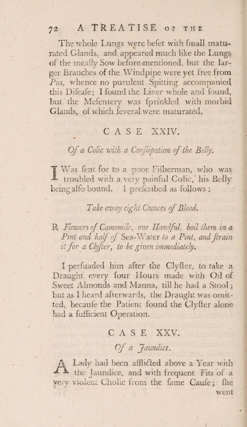 The whole Lungs werebefet with frnall matu- O rated Glands, and appeared much like the Lungs of the rneafly Sow before mentioned, but the lar¬ ger Branches of the Windpipe were yet free from Pus, whence no purulent Spitting accompanied this Difeafe; I found the Liver whole and found, but the Mefentery was fprinkled with morbid Glands, of which feveral were maturated. CASE XXIV. QJ a Colic with a Coriflipation of the Belly. T Was fent for to a poor Fiiherman, who was troubled with a very painful Colic,' his Belly being alfo bound. 1 prefcribed as follows : Take away eight Ounces of Blood. V / R Flowers of Camomile, one Handful, boil them in a Pint and half of Sea-Water to a Pint, andJtrain it for a Clyjter, to be given immediately. I perfuaded him after the Clyfler, to take a Draught every four Hours made with Oil of Sweet Almonds and Manna, till he had a Stool; but as I heard afterwards, the Draught was omit- ted, becaufe the Patient found the Clyfler alone had a fufhcient Operation. CASE XXV. Of a Jaundice. A Lady had been afflicted above a Year with ^ L the Jaundice, and with frequent Fits of a Cholic from the fame Caufe; fhe went very violen