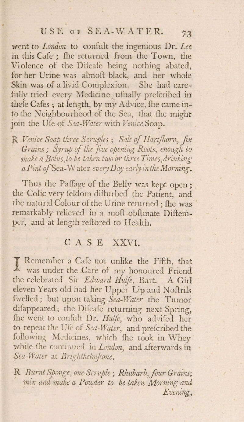 went to London to confult the ingenious Dr. Lee in this Cafe ; (he returned from the Town, the Violence of the Difeafe being nothing abated, for her Urine was almoft black, and her whole Skin was of a livid Complexion. She had care¬ fully tried every Medicine ufually prefcribed in thefe Cafes ; at length, by my Advice, fhe came in¬ to the Neighbourhood of the Sea, that fhe might join the Ufe of Sea-Water with Venice Soap. R Venice Soap three Scruples; Salt of Hartfhorn, fix Grains; Syrup of the five opening Roots, enough to make a Bolus, to he taken two or three Times,drinking a Pint of Sea-Water every Day early inthe Morning, Thus the Paffage of the Belly was kept open; the Colic very feldom difturbed the Patient, and the natural Colour of the Urine returned ; fhe was remarkably relieved in a moil obilinate Diltem- per, and at length reilored to Health. i. m CASE XXVI. Y Remember a Cafe not unlike the Fifth, that was under the Care of my honoured Friend the celebrated Sir Edward Hulfe, Bart. A Girl eleven Years old had her Upper Lap and Noftrils fwelled; but upon taking Sea-Water the Tumor chfappeared; the Difeafe returning next Spring, fhe went to confult Dr. Hulfe, who advifed her to repeat the Ufe of Sea-Water, and prefcribed the following Medicines, which Hie took in WYiey while fhe continued in London, and afterwards in Sea-Water at Bnghthelnfone. R Burnt Sponge, one Scruple; Rhubarb, four Grains; mix and make a Powder to be taken Morning and Evening,