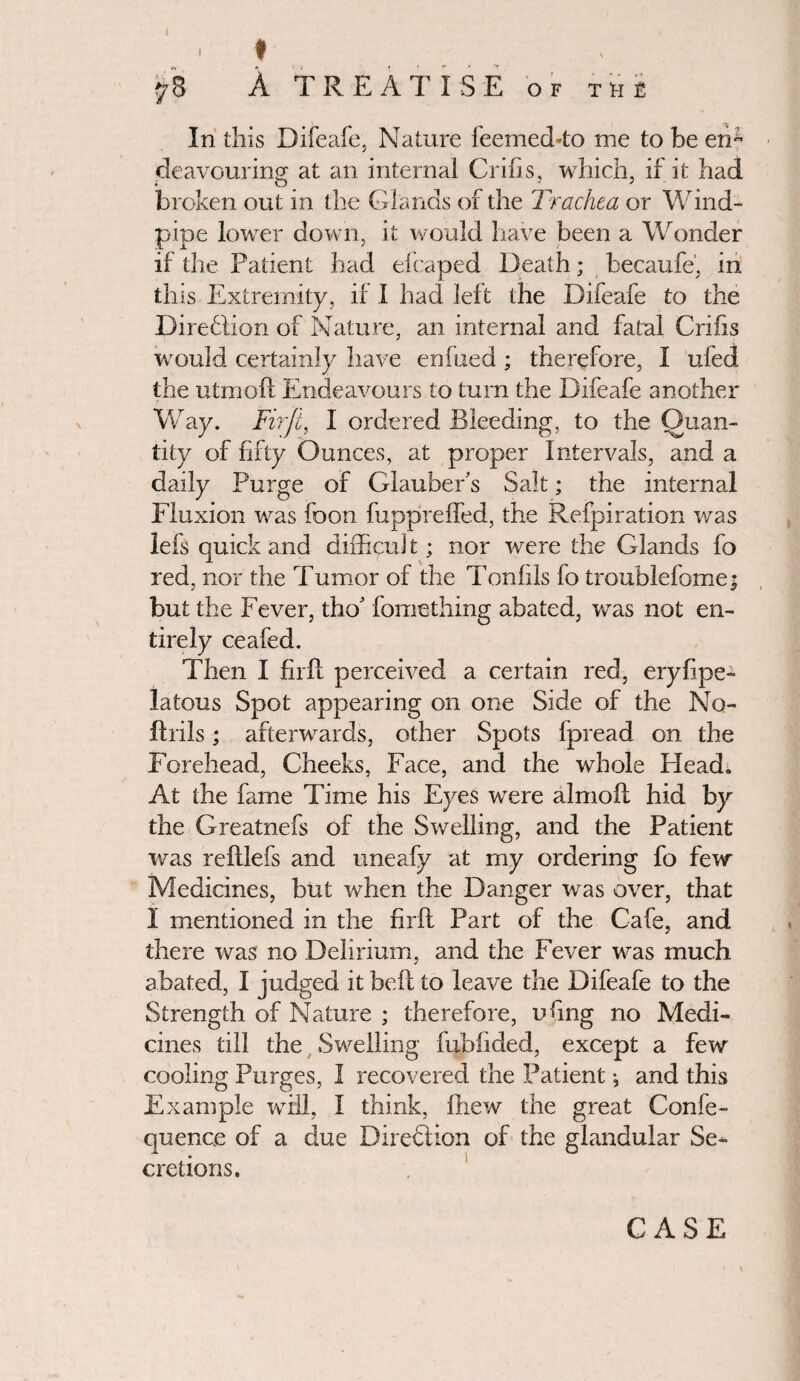 J 1 t 78 A TREATISE of the In this Difeafe, Nature feemed-to me to be en¬ deavouring at an internal Grins, which, if it had broken out in the Glands of the Trachea or Wind¬ pipe lower down, it would have been a Wonder if the Patient had efcaped Death; becaufe', in this Extremity, if I had left the Difeafe to the Diredlion of Nature, an internal and fatal Cribs would certainly have enftied ; therefore, I ufed the utmoft Endeavours to turn the Difeafe another Way. Firft, I ordered Bleeding, to the Quan¬ tity of fifty Ounces, at proper Intervals, and a daily Purge of Glauber’s Salt; the internal Fluxion was foon fuppreffed, the Refpiration was lefs quick and difficuJ t; nor were the Glands fo red, nor the Tumor of the Tonlils fo troublefome; but the Fever, tho’ fomething abated, was not en¬ tirely ceafed. Then I firft perceived a certain red, eryfipe- latous Spot appearing on one Side of the No- ftrils; afterwards, other Spots fpread on the Forehead, Cheeks, Face, and the whole Head. At the fame Time his Eyes were almoft hid by the Greatnefs of the Swelling, and the Patient was reftlefs and uneafy at my ordering fo few Medicines, but when the Danger was over, that I mentioned in the firft Part of the Cafe, and there was no Delirium, and the Fever was much abated, I judged it beft to leave the Difeafe to the Strength of Nature ; therefore, uftng no Medi¬ cines till the Swelling fubfided, except a few cooling Purges, I recovered the Patient •, and this Example will, I think, fhew the great Confe- quence of a due Direction of the glandular Se¬ cretions. CASE