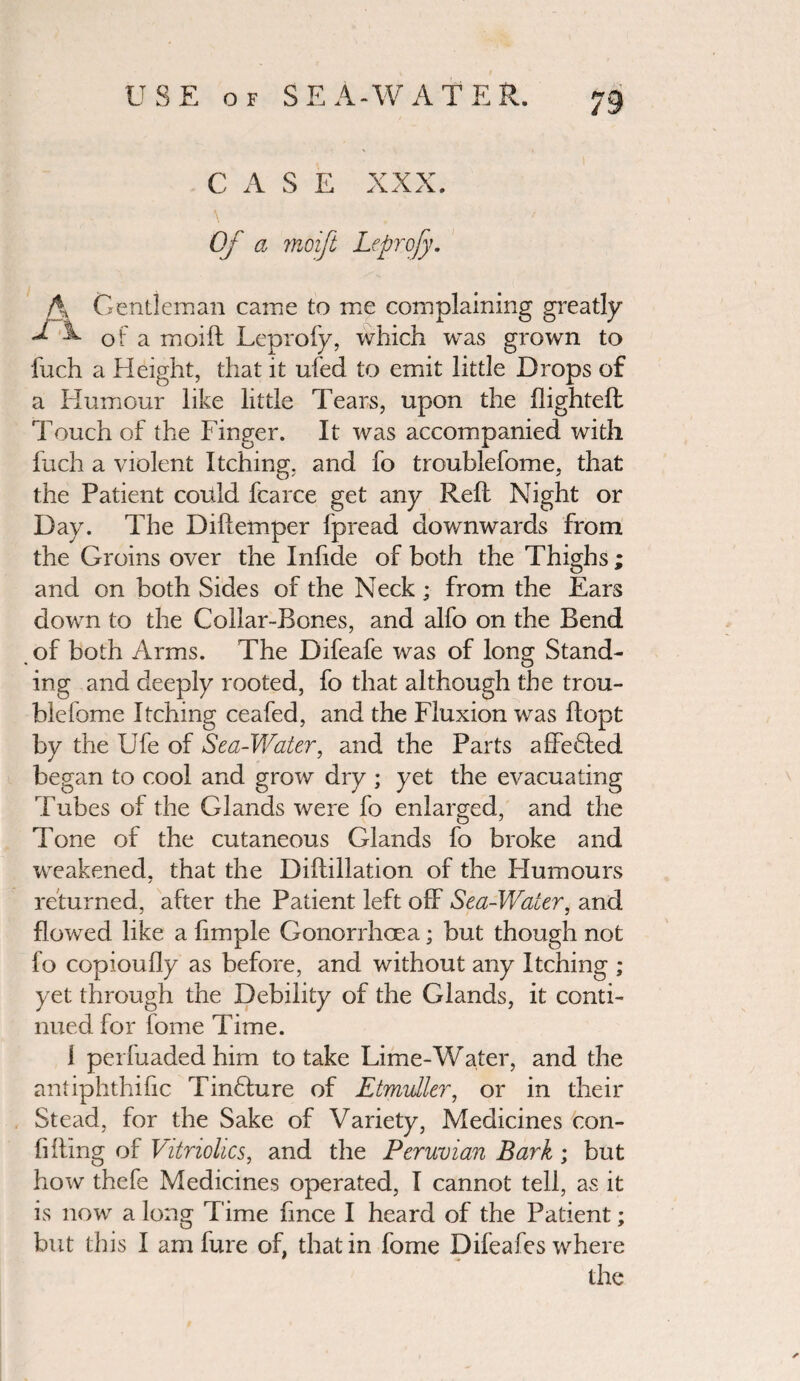 CASE XXX. Of a moift Leprofy. A Gentleman came to me complaining greatly ^ ^ of a moift Leprofy, which was grown to fuch a Height, that it ufed to emit little Drops of a Humour like little Tears, upon the flighted; Touch of the Finger. It was accompanied with fuch a violent Itching, and fo troublefome, that the Patient could fcarce get any Reft Night or Day. The Diftemper fpread downwards from the Groins over the Infide of both the Thighs ; and on both Sides of the Neck ; from the Ears down to the Collar-Bones, and alfo on the Bend of both Arms. The Difeafe was of long Stand¬ ing and deeply rooted, fo that although the trou¬ blefome Itching ceafed, and the Fluxion was ftopt by the Ufe of Sea-Water, and the Parts affeHed began to cool and grow dry ; yet the evacuating Tubes of the Glands were fo enlarged, and the Tone of the cutaneous Glands fo broke and weakened, that the Diftillation of the FIumours / returned, after the Patient left off Sea-Water, and flowed like a Ample Gonorrhoea; but though not fo copioufly as before, and without any Itching ; yet through the Debility of the Glands, it conti¬ nued for fome Time. i perfuaded him to take Lime-Water, and the antiphthific TinHure of Etmvller, or in their Stead, for the Sake of Variety, Medicines con- Afling of Vitriolics, and the Peruvian Bark ; but how thefe Medicines operated, I cannot tell, as it is now a long Time Ance I heard of the Patient; but this I am fare of, that in fome Difeafes where the ✓