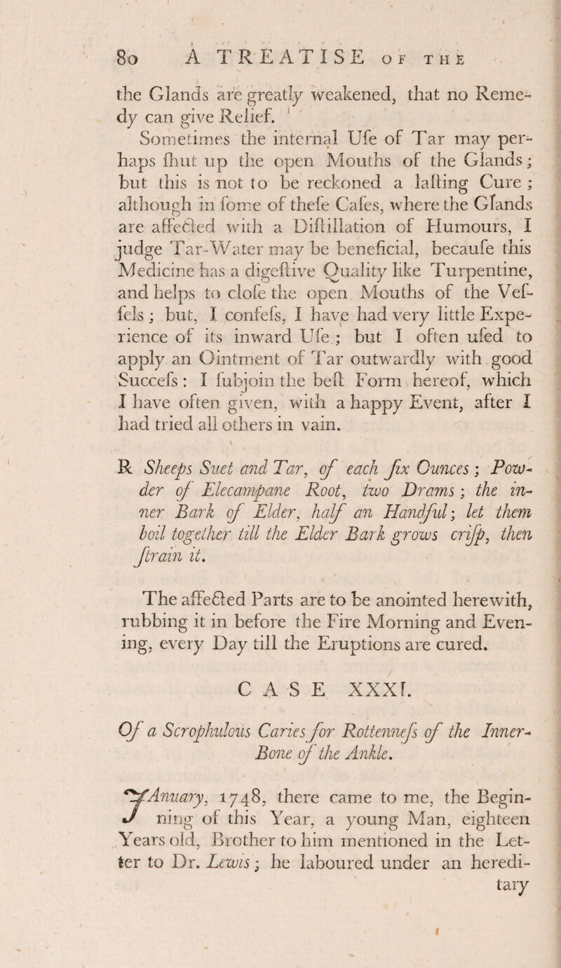 80 A TREATISE of the the Glands are greatly weakened, that no Reme¬ dy can give Relief. Sometimes the internal Ufe of Tar may per¬ haps ihut up the open Mouths of the Glands; but this is not to be reckoned a lading Cure ; although in force of thefe Gales, where the Glands are affefcted with a Didillation of Humours, I judge Tar-Water may be beneficial, becaufe this Medicine has a digeftive Quality like Turpentine, and helps to clofe the open Mouths of the Vef- fels; but, I confefs, I have had very little Expe¬ rience o! its inward U fe ; but I often ufed to apply an Ointment of Tar outwardly with good Succefs : I fubjoin the bed Form hereof, which I have often given, with a happy Event, after I had tried all others in vain. R Sheeps Suet and Tar, of each fix Ounces; Pow¬ der of Elecampane Root, two Drams; the in¬ ner Bark of Elder, half an Handful; let them boil together till the Elder Bark grows crifp, then ftrain it. The affeded Parts are to be anointed herewith, rubbing it in before the Fire Morning and Even¬ ing, every Day till the Eruptions are cured. CASE XXX F. Of a Scrophulous Caries for Rottennefs of the Inner- Bone of the Ankle. jfAnuary, 1748, there came to me, the Begin- J ning of this Year, a young Man, eighteen Years old, Brother to him mentioned in the Let¬ ter to Dr. Lewis; he laboured under an heredi¬ tary