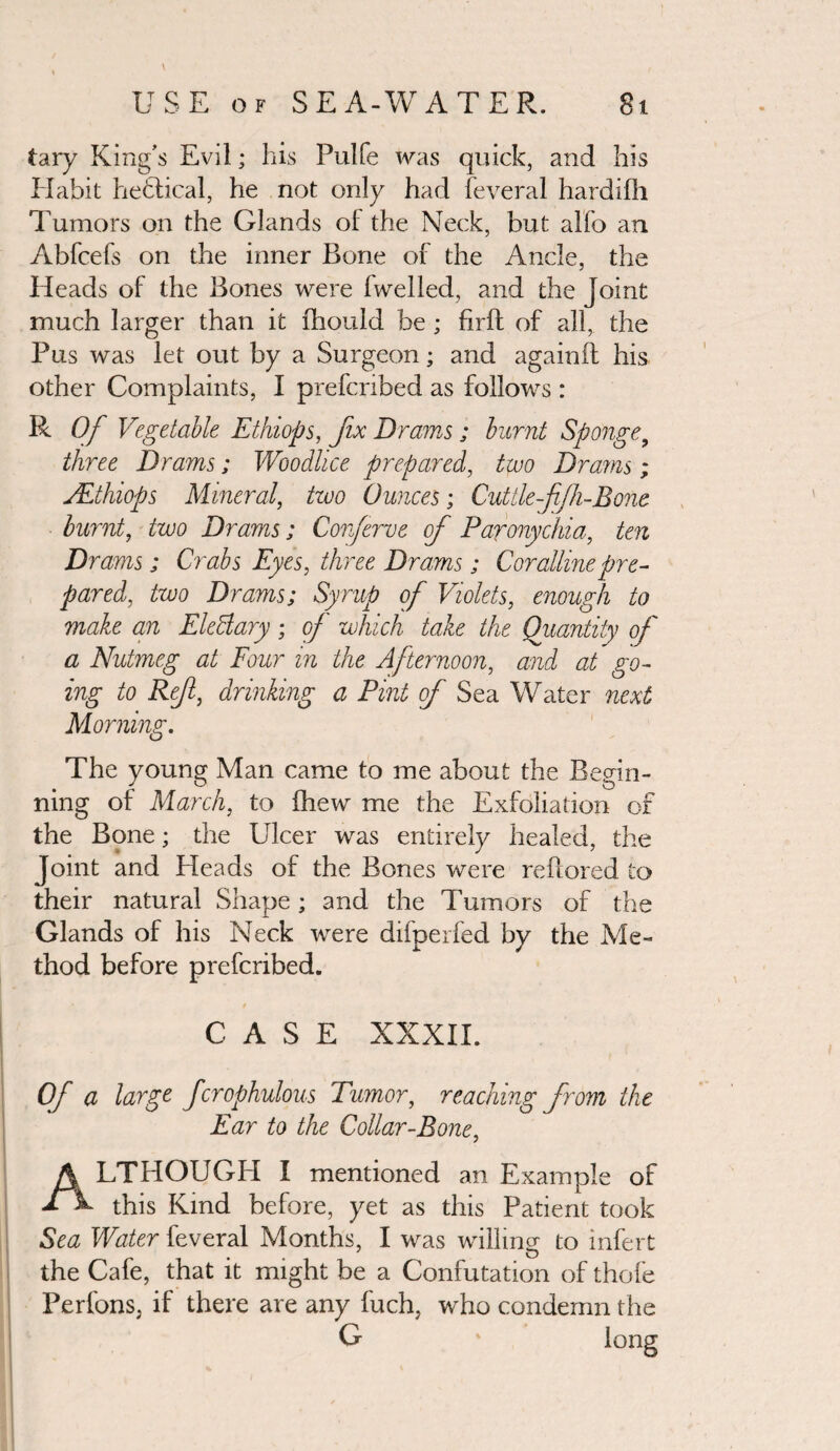 tary King’s Evil; his Pulfe was quick, and his Habit heftical, he not only had feveral hardifh Tumors on the Glands oi the Neck, but alfo an Abfcefs on the inner Bone of the Ancle, the Heads of the Bones were 1 welled, and the Joint much larger than it fhould be ; firfb of all, the Pus was let out by a Surgeon; and againil his other Complaints, I prefcnbed as follows : R Of Vegetable Ethiops, fix Drams,; burnt Sponge9 three Drams; Woodlice prepared, two Drams; VEthiops Mineral, two Ounces; Cuttle ffh-Bone burnt, two Drams; Corferve of Paronychia, ten Drams; Crabs Eyes, three Drams; Coralline pre¬ pared, two Drams; Syrup of Violets, enough to make an EleBary; of which take the Quantity of a Nutmeg at Four m the Afternoon, and at go¬ ing to Ref, drinking a Pint of Sea Water next Morning. The young Man came to me about the Begin¬ ning of March, to (hew me the Exfoliation of the Bone; the Ulcer was entirely healed, the Joint and Heads of the Bones were reflored to their natural Shape; and the Tumors of the Glands of his Neck were difperfed by the Me¬ thod before prefcribed. CASE XXXII. Of a large fcrophulous Tumor, reaching from the Ear to the Collar-Bone, ALTHOUGH I mentioned an Example of this Kind before, yet as this Patient took Sea Water feveral Months, I was willing to infert the Cafe, that it might be a Confutation of thole Perfons, if there are any fuch, who condemn the G