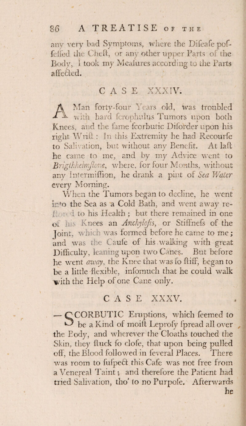 86 A TREATISE of the / any very bad Symptoms, where the Difeafe pof- feifed the Che ft, or any other upper Farts of the Body, 1 took my Mealures according to the Parts affetled. CASE « XXXIV. A Man forty-four Years old, was troubled T A with hard fcrophuius Tumors upon both Knees, and the fame fcorbutic Diforder upon his right Wrift: In this Extremity he had Recourfe to Salivation, but without any Benefit. At lafl he came to me, and by my Advice went to Brigtkhelrifione, where, for four Months, without any Intermiffion, he drank a pint of Sea Water every Morning. When the Tumors began to decline, he went info the Sea as a Cold Bath, and went away re- 1 : 1 to his Health ; but there remained in one oi his Knees an Anchylofts, or Stiffnefs of the Joint, which was formed before he came to me; and was the Caule of his walking with great Difficulty, leaning upon two Canes. But before he went away, the Knee that was fo ftiff, began to be a little flexible, infomuch that he could walk with the Help of one Cane only. CASE XXXV. *— nCORBUTIC Eruptions, which feemed to ^ be a Kind of moift Leprofy fpread all over the Eody, and wherever the Cloaths touched the Skin, they fluck fo clofe, that upon being pulled oft , the Blood followed in feveral Places. There, was room to fufpeH this Cafe was not free from a Venereal Taint; and therefore the Patient had tried Salivation, tho* to no Purpofe. Afterwards he