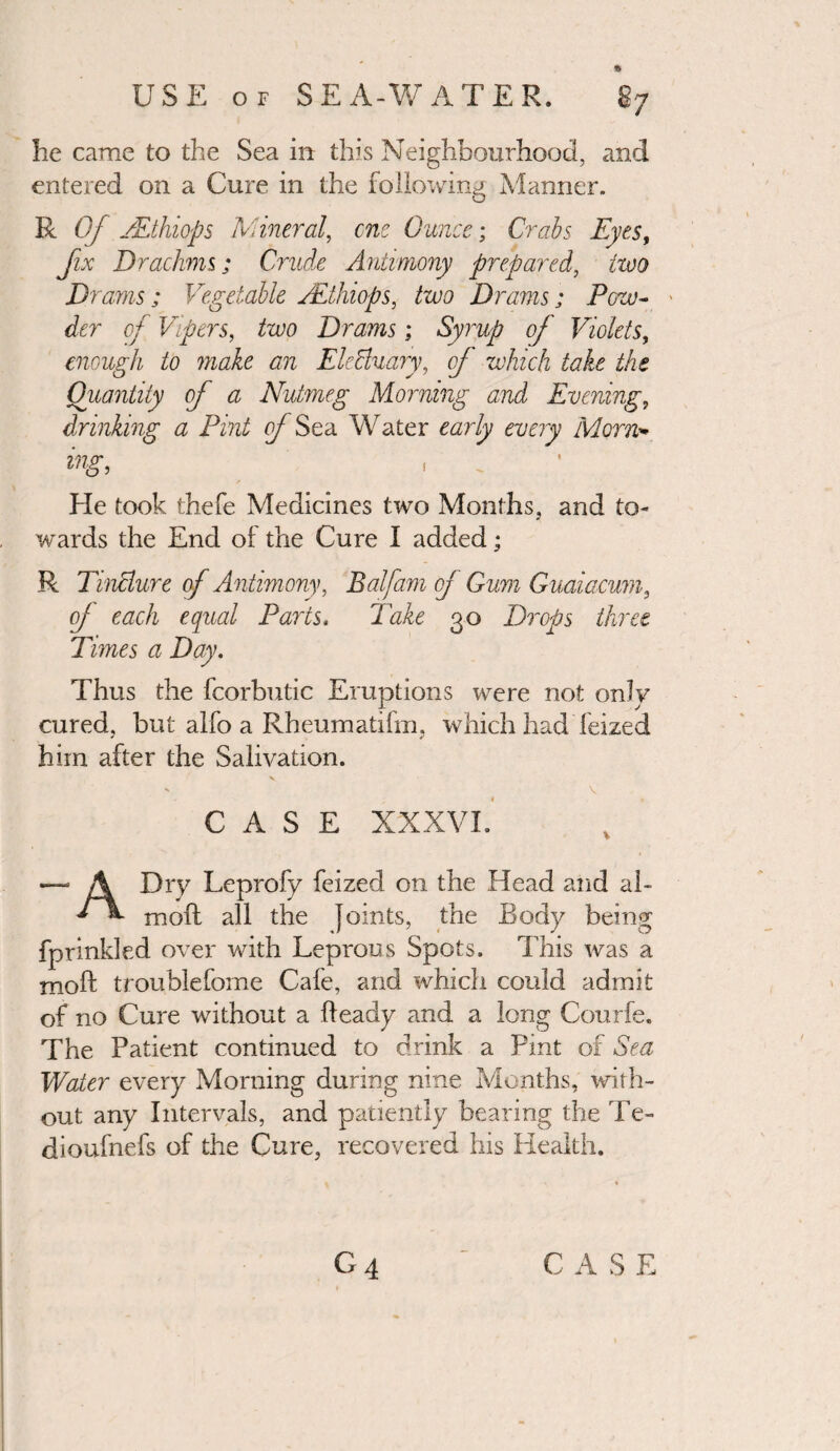 he came to the Sea in this Neighbourhood, and entered on a Cure in the following Manner. R Of zEthiops Mineral, cue Ounce; Crabs Eyes, fix Drachms; Crude Antimony prepared, two Drams; Vegetable zEthiops, two Drams ; Pew- ' der of Vipers, two Drams; Syrup of Violets, enough to make an Electuary ^ of which take the Quantity of a Nutmeg Morning and Evening, drinking a Pint of Sea Water early every Morn* ing, , He took thefe Medicines two Months, and to¬ wards the End of the Cure I added; R Tincture of Antimony, Balfam of Gum Guaiacum, of each equal Parts, Take 30 Drops three Times a Day. Thus the fcorbutic Eruptions were not only cured, but alfo a Rheumatifm, which had feized him after the Salivation. CASE XXXVI. Dry Leprofy feized on the Head and ah * «■ mod all the Joints, the Body being fprinkled over with Leprous Spots. This was a mod troublefome Cafe, and which could adroit of no Cure without a deady and a long Courfe. The Patient continued to drink a Pint of Sea Water every Morning during nine Months, with¬ out any Intervals, and patiently bearing the Te~ dioufnefs of the Cure, recovered his Health. C A S E