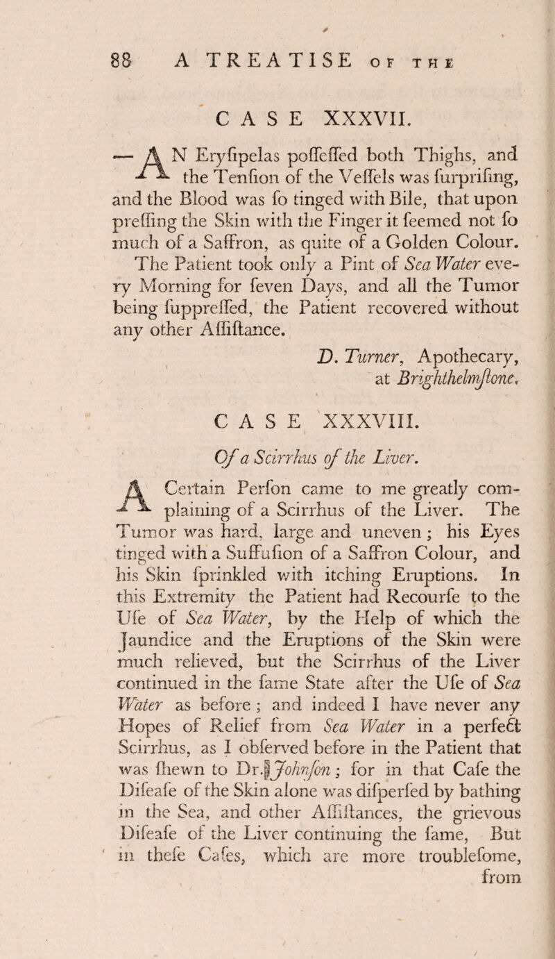 CASE XXXVII. N Erybpelas poffeffed both Thighs, and the Tendon of the Veffels was furprifmg, and the Blood was fo tinged with Bile, that upon preffing the Skin with the Finger it Teemed not fo much of a Saffron, as quite of a Golden Colour. The Patient took only a Pint of Sea Water eve¬ ry Morning for feven Days, and all the Tumor being fuppreffed, the Patient recovered without any other Affiftance. D. Turner, Apothecary, at Brighthelmflone, CASE XXXVIII. \ of a Scirrhus of the Liver. A Certain Perfon came to me greatly com- plaining of a Scirrhus of the Liver. The Tumor was hard, large and uneven ; his Eyes tinged with a Suffufion of a Saffron Colour, and his Skin fprinkled with itching Eruptions. In this Extremity the Patient had Recourfe to the Ufe of Sea Water, by the Help of which the jaundice and the Eruptions of the Skin were much relieved, but the Scirrhus of the Liver continued in the fame State after the Ufe of Sea Water as before ; and indeed I have never any Hopes of Relief from Sea Water in a perfect Scirrhus, as I obferved before in the Patient that was Ihewn to Dr J Johnjon; for in that Cafe the Difeale of the Skin alone was difperfed by bathing in the Sea, and other Affiffances, the grievous Difeafe of the Liver continuing the fame, But in thefe Cafes, which are more troublefome, from