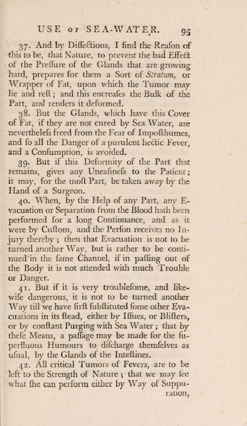 jii 37. And by DifleGions, I find the Reafon of this to be, that Nature, to prevent the bad Effebt: of the PrefTure of the Glands that are growing hard, prepares for them a Sort of Stratum, or Wrapper of Fat, upon which the Tumor may lie and reft; and this encreafes the Bulk of the Fart, and renders it deformed. 38. But the Glands, which have this Cover of Fat, if they are not cured by Sea Water, are neverthelefs freed from the Fear of Impofthumes, and fo all the Danger of a purulent heblic Fever* and a Confumption, is avoided. 39. But if this Deformity of the Part that remains, gives any Uneaiinefs to the Patient; it may, for the molt Part, be taken away by the Hand of a Surgeon. 40. When, by the Flelp of any Part, any E- vacuation or Separation from the Blood hath been performed for a long Continuance, and as it were by Cuftom, and the Perfon receives no In¬ jury thereby , then that Evacuation is not to be turned another Way, but is rather to be conti¬ nued in the fame Channel, if in palling out of the Body it is not attended with much Trouble or Danger. 41. But if it is very troublefome, and like- wife dangerous, it is not to be turned another Way till we have firft fubftituted fome other Eva¬ cuations in its ftead, either by Iftues, or Blifters, or by conftant Purging with Sea Water; that by thefe Means, a paffage may be made for the fu- perfluous Humours to difcharge themfelves as ufual, by the Glands of the Inteftines. 42. All critical Tumors of Fevers, are to be left to the Strength of Nature ; that we may lee what fhe can perform either by Way of Suppu¬ ration,