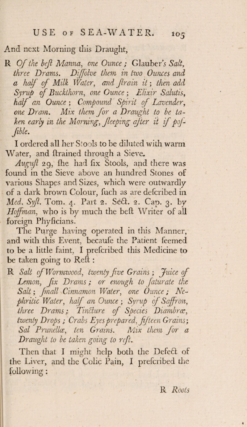 And next Morning tills Draught, R Of the hejl Manna, one Ounce; Glauber 5 Salt, three Drams. Diffolve them in two Ounces and a half of Milk Water, and frain it; then add Syrup of Buckthorn, one Ounce; Elixir Salutis, half an Ounce ; Compound Spirit of Lavender, one Dram. Mix them for a Draught to be ta¬ ken early in the Morning, feeping after it if poj- Jible. I ordered all her S.#oo!s to be diluted with warm Water, and (trained through a Sieve. Augufl 29, (he had (ix Stools, and there was found in the Sieve above an hundred Stones of various Shapes and Sizes, which were outwardly of a dark brown Colour, fuch as are deferibed in Med. Syf. Tom. 4. Part 2. Se6t. 2. Cap. 3. by Hoffman, who is by much the bed Writer of all foreign Phyficians. The Purge having operated in this Manner, and with this Event, becaufe the Patient feemed to be a little faint, I preferibed this Medicine to be taken going to Reft : R Salt ofWormzoood, twenty five Grains; Juice of Lemon, fix Drams; or enough to faturate the Salt; finall Cinnamon Water, one Ounce; Ne¬ phritic Water, half an Ounce ; Syrup of Saffron, three Drams; Tincture of Species Diambras, twenty Drops ; Crabs Eyes prepared, fifteen Grains; Sal Prunellce, ten Grains. Mix them for a Draught to be taken going to reft. Then that I might help both the Defefl of the Liver, and the Colic Pain, I preferibed the following: R Roots