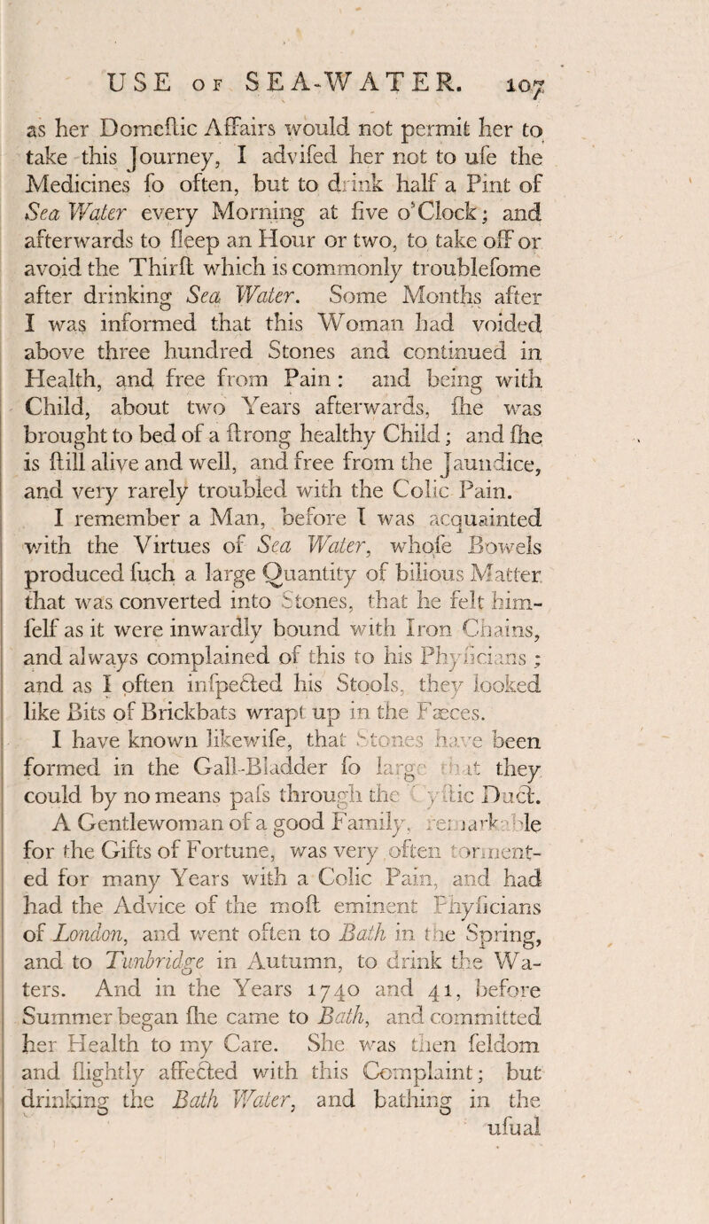 as her Domeftic Affairs would not permit her to take this Journey, I advifed her not to ufe the Medicines fo often, but to drink half a Pint of Sea Water every Morning at five osClock; and afterwards to fieep an Hour or two, to take off or avoid the Third: which is commonly troublefome after drinking Sea Water. Some Months after I was informed that this Woman had voided above three hundred Stones and continued in Health, and free from Pain: and being with Child, about two Years afterwards, fhe was brought to bed of a iirong healthy Child; and fhe is ftill alive and well, and free from the jaundice, and very rarely troubled with the Colic Pain. I remember a Man, before I was acquainted with the Virtues of Sea Water, whqfe Bowels produced fuch a large Quantity of bilious Matter, that was converted into Stones, that lie felt him- felf as it were inwardly bound with iron Chains, and always complained of this to his Phylicians ; and as I often infpeSted his Stools, they looked like Bits of Brickbats wrapt up in the Faeces. I have known likewife, that Stones have been formed in the Galf-Bladder fo large mat they could by no means pais through the ' yftic Duel. A Gentlewoman of a good Family, reinark.B le for the Gifts of Fortune, was very often torment¬ ed for many Years with a Colic Pain, and had had the Advice of the mod eminent Phylicians of London, and went often to Bath in the Spring, and to Tunbridge in Autumn, to drink the Wa¬ ters. And in the Years 1740 and 41, before Summer began fire came to Bath, and committed her Health to my Care. She was then feldom and flightly affected with this Complaint; but drinking the Bath Water, and bathing in the ufual