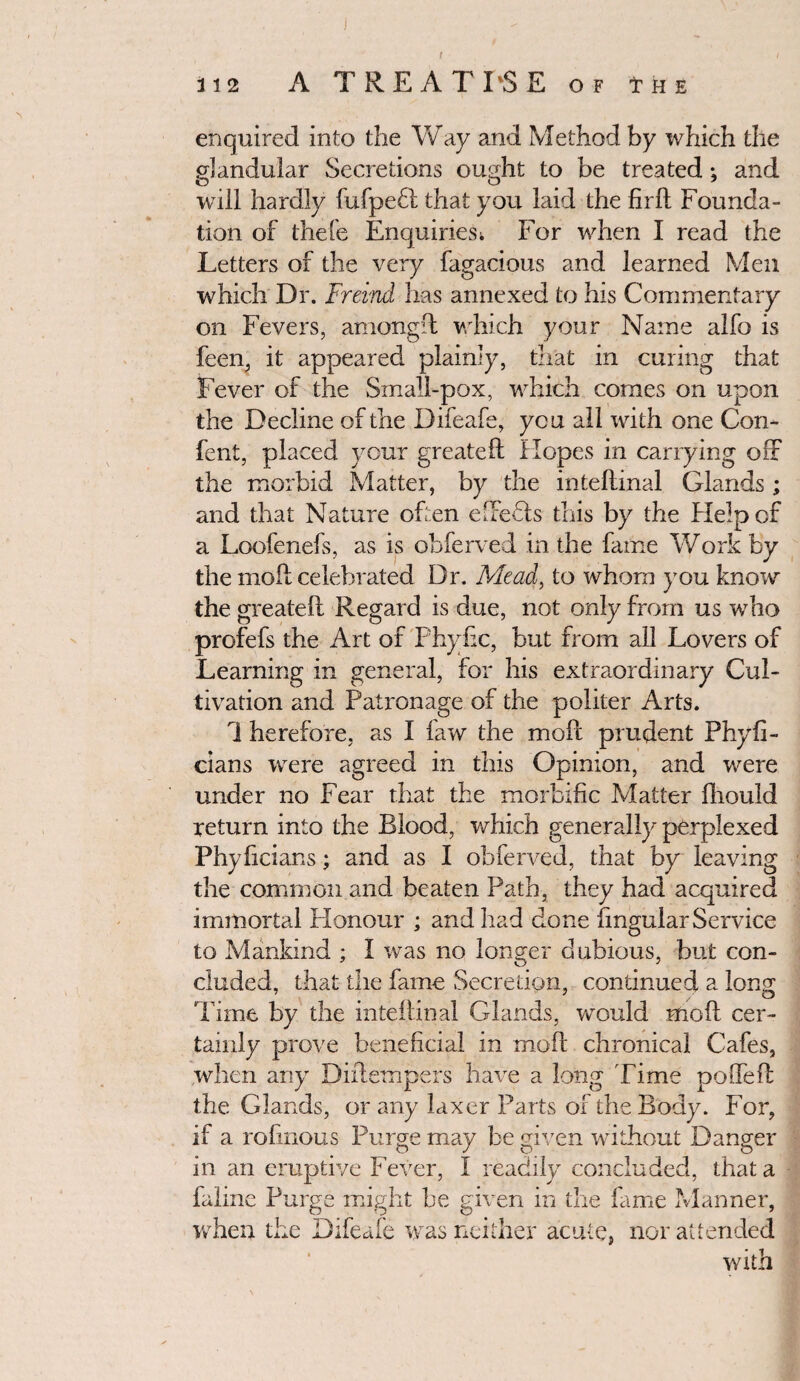 t 112 A TREATISE OF THE enquired into the Way and Method by which the glandular Secretions ought to be treated; and o o 7 will hardly fufpeft that you laid the firft Founda¬ tion of thefe Enquiries; For when I read the Letters of the very fagacious and learned Men which Dr. Frevnd has annexed to his Commentary on Fevers, amongft which your Name alfo is feen, it appeared plainly, that in curing that Fever of the Small-pox, which comes on upon the Decline of the Difeafe, you all with one Con- fent, placed your greateft Hopes in carrying off the morbid Matter, by the intellinal Glands ; and that Nature often effebts this by the Help of a Loofenefs, as is ohferved in the fame Work by the moll celebrated Dr. Mead, to whom you know the greateft Regard is due, not only from us who profefs the Art of Phyiic, but from all Lovers of Learning in general, for his extraordinary Cul¬ tivation and Patronage of the politer Arts. 1 herefore, as I law the moft prudent Phyfi- cians were agreed in this Opinion, and were under no Fear that the morbific Matter ftrould return into the Blood, which generally perplexed Phyficians; and as I ohferved, that by leaving the common and beaten Path, they had acquired immortal Honour ; and had done lingular Service to Mankind ; I was no longer dubious, but con¬ cluded, that the fame Secretion, continued a long Time by the inteftinal Glands, would moft cer¬ tainly prove beneficial in moft chronical Cafes, when any Diftempers have a long Time polfeft the Glands, or any laxer Parts of the Body. For, if a rofiiious Purge may be given without Danger in an eruptive Fever, I readily concluded, that a faline Purge might be given in the fame Manner, when the Difeafe was neither acute, nor attended with