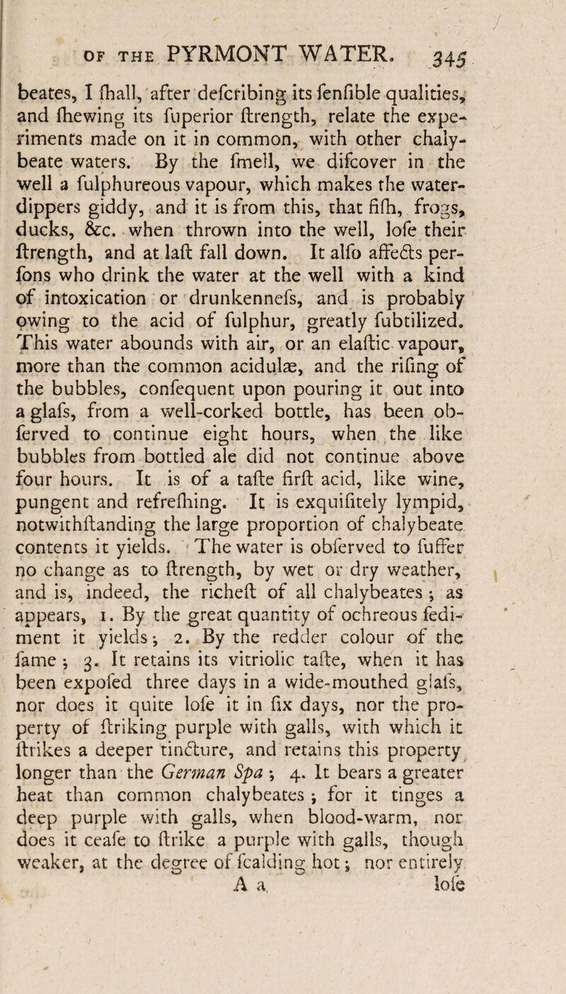 beates, I {hall, after defcribing its fenfible qualities, and fhewing its fuperior flrength, relate the expe¬ riments made on it in common, with other chaly¬ beate waters. By the fmell, we difcover in the well a fulphureous vapour, which makes the water- dippers giddy, and it is from this, that fifh, frogs, ducks, &c. when thrown into the well, lofe their ftrength, and at laft fall down. It alfo affedts per- fons who drink the water at the well with a kind of intoxication or drunkennefs, and is probably owing to the acid of fulphur, greatly fubtilized. This water abounds with air, or an elaftic vapour, more than the common aciduke, and the rifing of the bubbles, confequent upon pouring it out into a glafs, from a well-corked bottle, has been ob- ferved to continue eight hours, when the like bubbles from bottled ale did not continue above four hours. It is of a tafte firft acid, like wine, pungent and refrefhing. It is exquifitely lympid, notwithftanding the large proportion of chalybeate contents it yields. The water is obferved to fuffer no change as to ftrength, by wet or dry weather, and is, indeed, the richeft of all chalybeates ^ as appears, i. By the great quantity of ochreous fedi- ment it yields*, 2. By the redder colour of the fame ; 3. It retains its vitriolic tafte, when it has been expofed three days in a wide-mouthed glafs, nor does it quite lofe it in fix days, nor the pro¬ perty of ftriking purple with galls, with which it ftrikes a deeper tincture, and retains this property longer than the German Spa *, 4. It bears a greater heat than common chalybeates ; for it tinges a deep purple with galls, when blood-warm, nor does it ceafe to ftrike a purple with galls, though weaker, at the degree of fcalding hot j nor entirely A a, lole