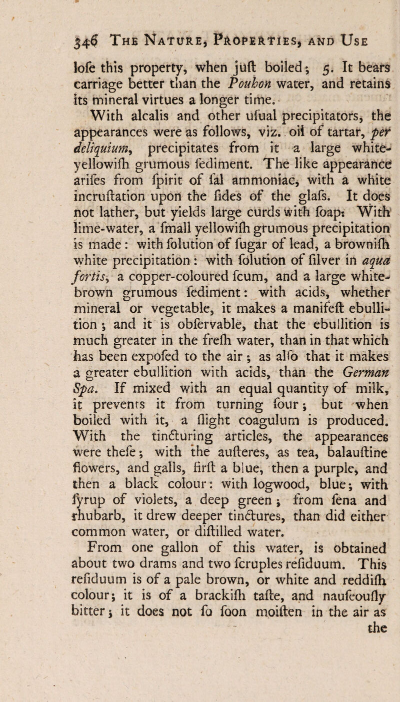 lofe this property, when juft boiled; 5. It bears carriage better than the Pouhon water, and retains its mineral virtues a longer time. With alcalis and other ufual precipitators, the appearances were as follows, viz. oii of tartar, per deliquium^ precipitates from it a large white- yellowifh grumous lediment. The like appearance! arifes from fpirit of fal ammoniac, with a white incruftation upon the Tides of the glafs. It does not lather, but yields large curds with foap: With lime-water, a fmall yellowifh grumous precipitation is made : with folution of fugar of lead, a brownifh white precipitation: with folution of filver in aqua forthy a copper-coloured fcum, and a large white- brown grumous fediment: with acids, whether mineral or vegetable, it makes a manifeft ebulli¬ tion ; and it is obfervable, that the ebullition is much greater in the frefh water, than in that which has been expofed to the air ; as alfo that it makes a greater ebullition with acids, than the German Spa. If mixed with an equal quantity of milk, it prevents it from turning four; but when boiled with it, a flight coagulum is produced. With the tin&uring articles, the appearances were thefe; with the aufteres, as tea, balauftine flowers, and galls, firft a blue, then a purple, and then a black colour: with logwood, blue; with fyrup of violets, a deep green ; from fena and rhubarb, it drew deeper tin&ures, than did either common water, or diftilled water. From one gallon of this water, is obtained about two drams and two fcruples refiduum. This refiduum is of a pale brown, or white and reddifh colour; it is of a brackifh tafte, and naufeoufiy bitter; it does not fo foon moiften in the air as