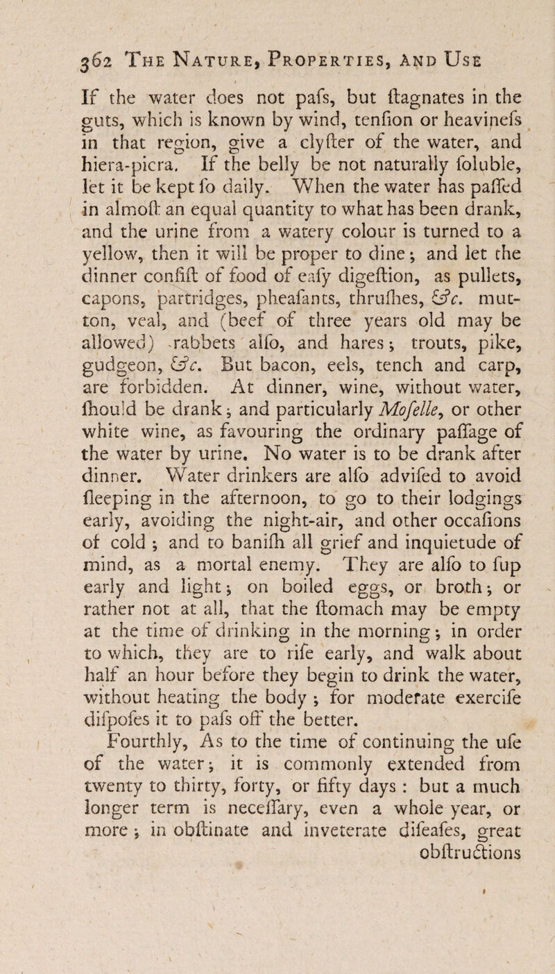 If the water does not pafs, but Magnates in the guts, which is known by wind, tenfion or heavinefs in that region, give a clyfter of the water, and hiera-picra. If the belly be not naturally foluble, let it be kept fo daily. When the water has paffed in almoft an equal quantity to what has been drank, and the urine from a watery colour is turned to a yellow, then it will be proper to dine; and let the dinner confift of food of eafy digeftion, as pullets, capons, partridges, pheafants, thrulhes, fdV. mut¬ ton, veal, and (beef of three years old may be allowed) * rabbets alfo, and hares; trouts, pike, gudgeon, &c. But bacon, eels, tench and carp, are forbidden. At dinner, wine, without water, fhould be drank; and particularly Mofelle, or other white wine, as favouring the ordinary paffage of the water by urine. No water is to be drank after dinner. Water drinkers are alfo advifed to avoid deeping in the afternoon, to go to their lodgings early, avoiding the night-air, and other occafions of cold ; and to banifh all grief and inquietude of mind, as a mortal enemy. They are alfo to fup early and light ; on boiled eggs, or broth; or rather not at all, that the flomach may be empty at the time of drinking in the morning; in order to which, they are to rife early, and walk about half an hour before they begin to drink the water, without heating the body ; for moderate exercife difpofes it to pafs off the better. Fourthly, As to the time of continuing the ufe of the water; it is commonly extended from twenty to thirty, forty, or fifty days : but a much longer term is neceffary, even a whole year, or more ; in obftinate and inveterate difeafes, great obftruffions