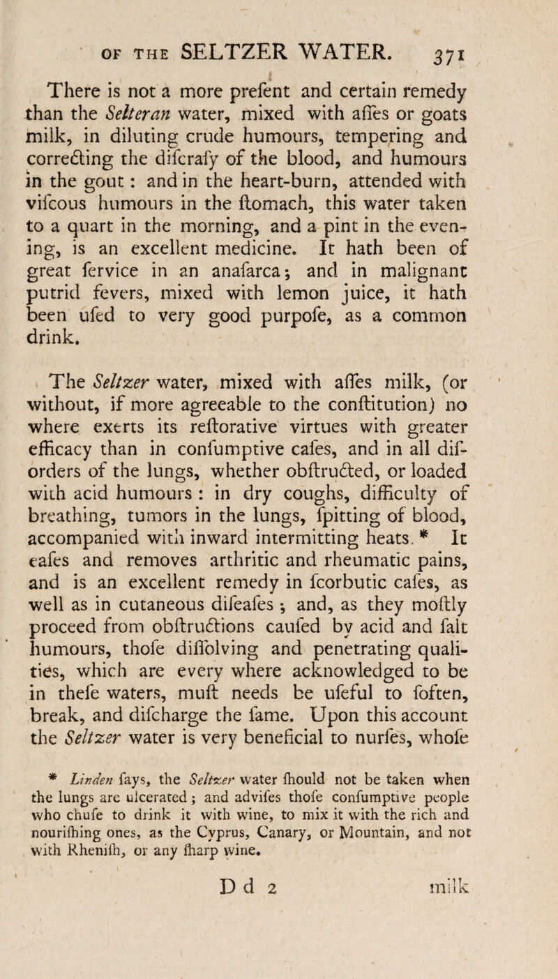 / There is not a more prefent and certain remedy than the Setter an water, mixed with afifes or goats milk, in diluting crude humours, tempering and correcting the difcrafy of the blood, and humours in the gout: and in the heart-burn, attended with vifcous humours in the ftomach, this water taken to a quart in the morning, and a pint in the even¬ ing, is an excellent medicine. It hath been of great fervice in an anafarca; and in malignant putrid fevers, mixed with lemon juice, it hath been ufed to very good purpofe, as a common drink. The Seltzer water, mixed with aftes milk, (or without, if more agreeable to the conftitution) no where exerts its rellorative virtues with greater efficacy than in confumptive cafes, and in all dis¬ orders of the lungs, whether obftru&ed, or loaded with acid humours : in dry coughs, difficulty of breathing, tumors in the lungs, fpitting of blood, accompanied with inward intermitting heats. * It eafes and removes arthritic and rheumatic pains, and is an excellent remedy in fcorbutic cafes, as well as in cutaneous difeafes •, and, as they moltly proceed from obftrudions cauied by acid and fait humours, thofe diffolving and penetrating quali¬ ties, which are every where acknowledged to be in thefe waters, muff needs be ufeful to foften, break, and difcharge the fame. Upon this account the Seltzer water is very beneficial to nurfes, whole * Linden fays, the Seltzer water fhould not be taken when the lungs are ulcerated; and advifes thofe confumptive people who chufe to drink it with wine, to mix it with the rich and nourifhing ones, as the Cyprus, Canary, or Mountain, and not with Rhenilh, or any ftiarp wine. f Dd 2 miik