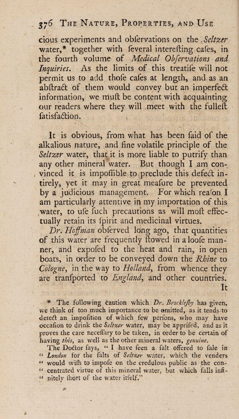 cious experiments and obfervations on the , Seltzer water,* together with feveral interefling cafes, in the fourth volume of Medical Obfervations and Inquiries. As the limits of this treatife will not permit us to add thofe cafes at length, and as an abftract of them would convey but an imperfedt information, we mud: be content with acquainting our readers where they will meet with the fulleft fatisfadlion. It is obvious, from what has been faid of the alkalious nature, and fine volatile principle of the Seltzer water, that it is more liable to putrify than any other mineral water. But though I am con¬ vinced it is impoffible to preclude this defedt in- tirely, yet it may in great meafure be prevented by a judicious management. For which reafon I am particularly attentive in my importation of this water, to ufe fuch precautions as will mod; effec¬ tually retain its fpirit and medicinal virtues. Dr. Hoffman obferved long ago, that quantities of this water are frequently flowed in a loofe man¬ ner, and expofed to the heat and rain, in open boats, in order to be conveyed down the Rhine to Cologne, in the way to Holland, from whence they are tranfported to England, and other countries. It * The following caution which Dr, Brocklejby has given, we think of too much importance to be omitted, as it tends-to detect an impofition of which few perfons, who may have occafion to drink the Seltzer water, may be apprifed, and as it proves the care neceilary to be taken, in order to be certain of having this, as well as the other mineral waters, genuine. The Doftor fays, “ I have feen a fait offered to fale in “ London for the falts of Seltzer water, which the venders “ would wifh to impofe on the credulous public as the con- t£ centrated virtue of this mineral water, but which falls infi- “ nitely fhort of the water itfelf.”