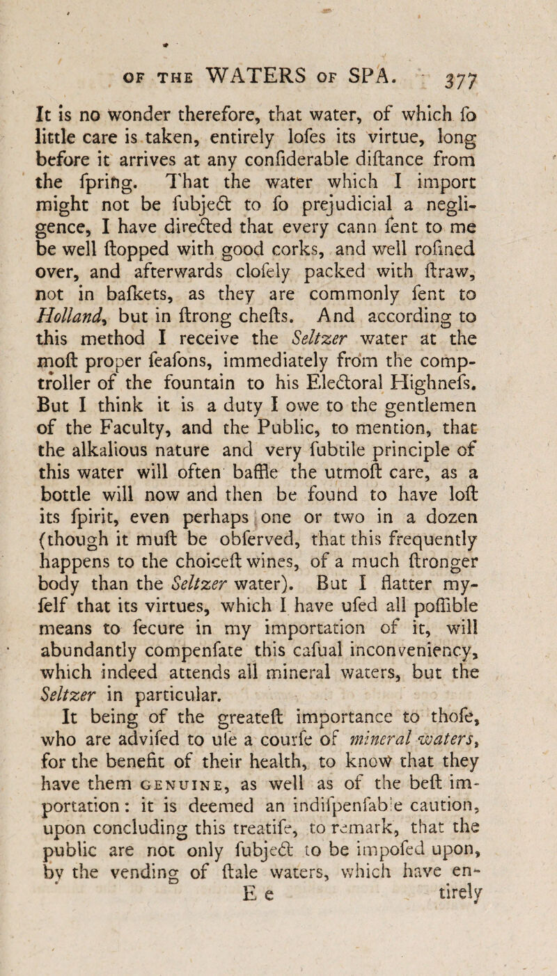 of the WATERS of SPA. It is no wonder therefore, that water, of which fo little care is taken, entirely lofes its virtue, long before it arrives at any confiderable diftance from the fprifig. That the water which I import might not be fubjefl to fo prejudicial a negli¬ gence, I have directed that every cann fent to me be well flopped with good corks, and well rofined over, and afterwards clofely packed with ft raw, not in bafkets, as they are commonly fent to Holland, but in ftrong chefts. And according to this method I receive the Seltzer water at the moft proper feafons, immediately from the comp¬ troller of the fountain to his Electoral Highnefs. But I think it is a duty I owe to the gentlemen of the Faculty, and the Public, to mention, that the alkalious nature and very fubtile principle of this water will often baffle the utmoft care, as a bottle will now and then be found to have loft its fpirit, even perhaps one or two in a dozen (though it muft be obferved, that this frequently happens to the choiceft wines, of a much ftronger body than the Seltzer water). But I flatter my- felf that its virtues, which I have ufed all poffible means to fecure in my importation of it, will abundantly compenfate this cafual inconveniency, which indeed attends all mineral waters, but the Seltzer in particular. It being of the greateft importance to thofe, who are advifed to ufe a courfe of mineral waters, for the benefit of their health, to know that they have them genuine, as well as of the beft im¬ portation : it is deemed an indifpenfabie caution, upon concluding this treatife, to remark, that the public are not only fubjefl to be impofed upon, by the vending of ftale waters, which have en~ E e c* tirely