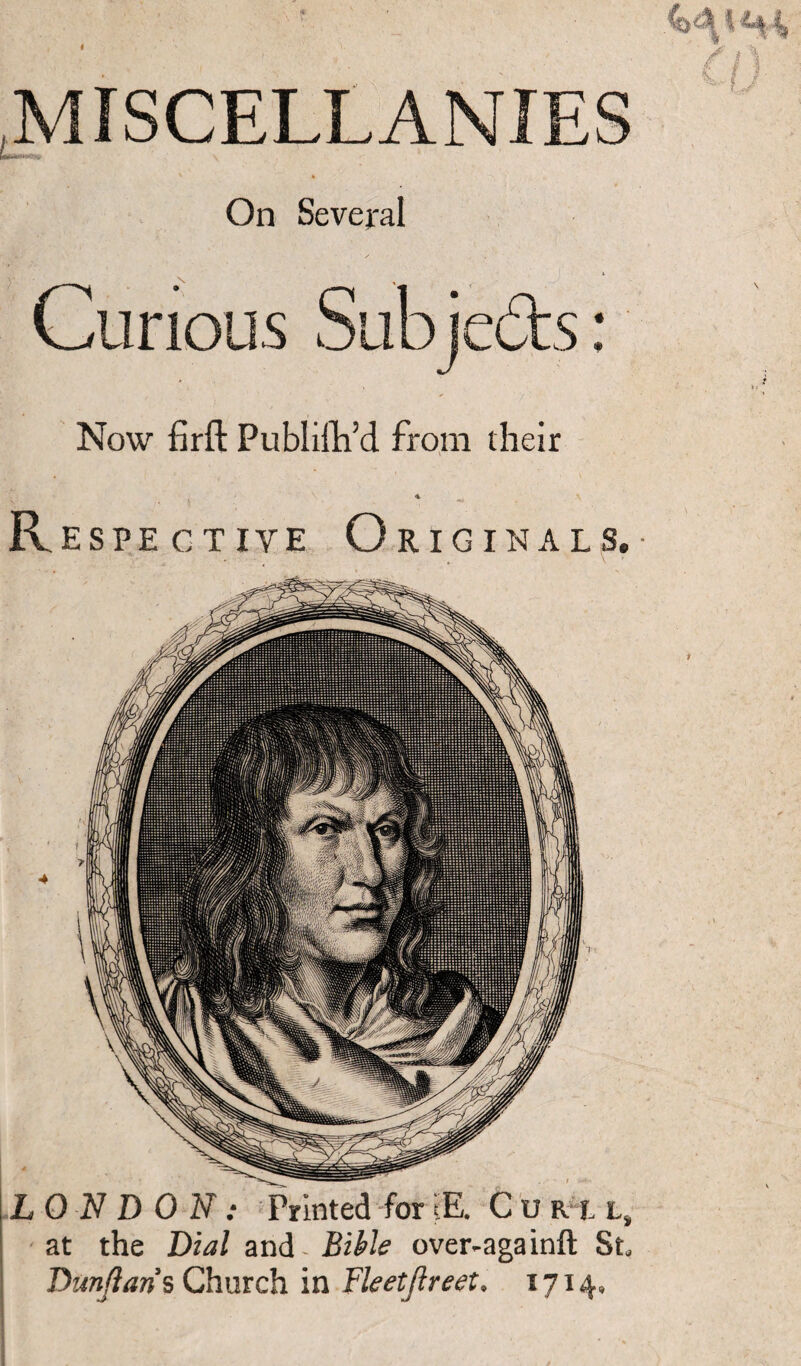 MISCELLANIES ****&)& On Several Curious Subjects: Now firft Publifh’d from their * Respective Originals. LONDON: Printed foriE. Curll, at the Dial and - Bible over-againft St Dun/laris Church in Fleetjlreet. 1714.