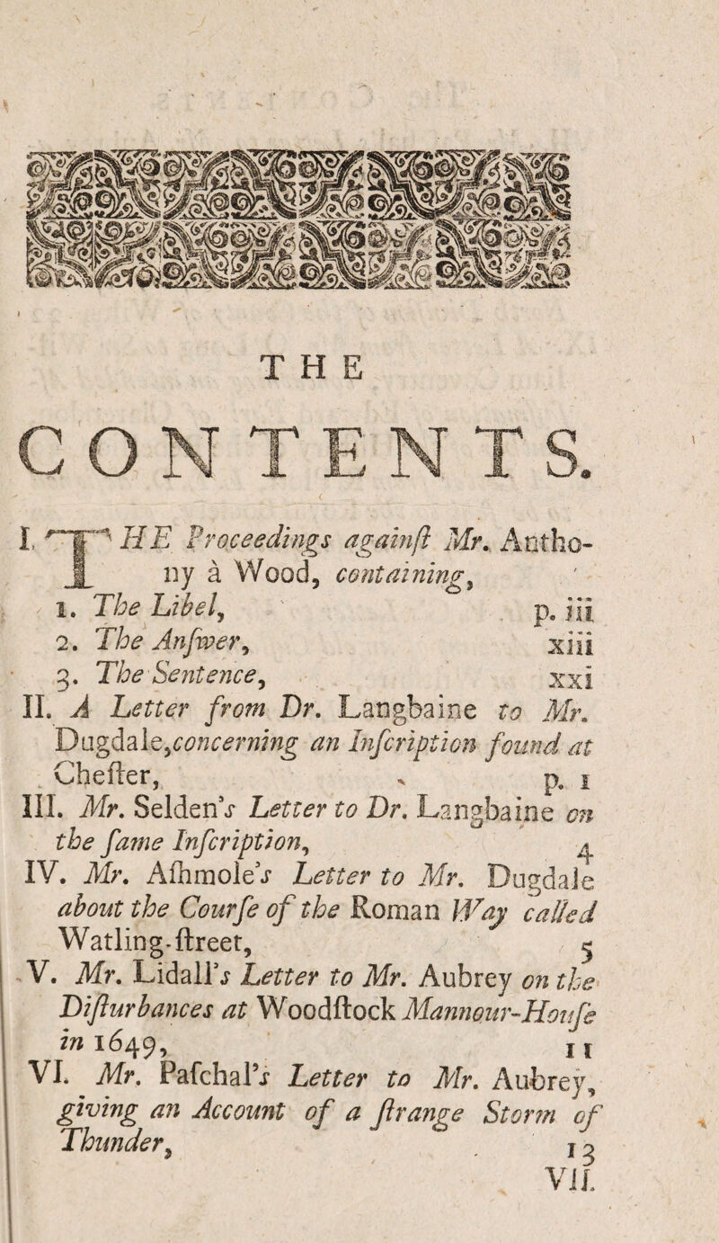 THE CONTENTS. I ^T1 HE Proceedings agamfl Mr. Antho 1 ny a Wood, containing, < i. The Libel, ' p. jii 2. The Anfiver, xiii 3. The Sentence, xxi II. J Letter from Dr. Langbaine to Air. Dugdale,concerning an Infcription found at : Chefter, . p. i III. Air. SeldenV Letter to Dr, Langbaine on the fame Infcription, A IV. Mr. Afhmole t Letter to Mr. DugdaJe about the Courfe of the Roman Way called Watling-ftreet, j 5 V. Mr. LidallV Letter to Mr. Aubrey on the Difturbances at Woodftock Mannour-Houfe in 1649, 11 VI* Mr. PafchaFi Letter to Air. Aubrey, giving an Account of a Jlrange Storm of Thunder, f7 VIL