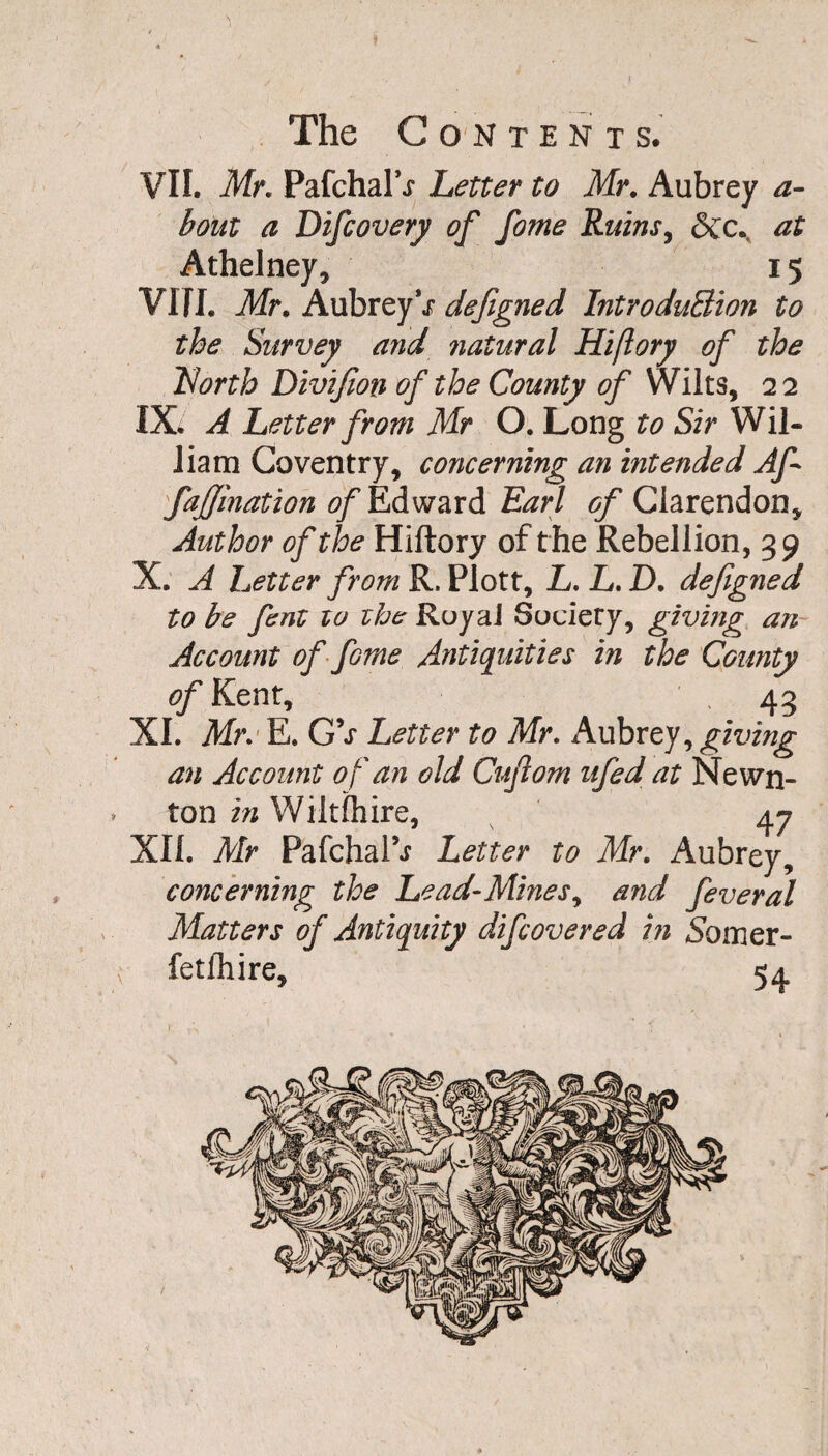 The Contents. VII. Mr. PafchalV Letter to Mr. Aubrey a- boitt a Difcovery of fome Ruins, Sec. at Athelney, 15 VIII. Mr. AubreyV defigned Introduction to the Survey and ?iatural Hiflory of the Idorth Divifion of the County of Wilts, 22 IX. A Letter from Mr O. Long to Sir Wil¬ liam Coventry, concerning an intended Af fajjination of Edward Earl of Clarendon, Author of the Hiftory of the Rebellion, 39 X. A Letter from R, Plott, L. L. D. defigned to be fent zo zhe RuyaJ Society, giving an Account of fame Antiquities in the County of Kent, .43 XI. Mr. E. GV Letter to Mr. Aubrey , giving an Account of an old Cujlom ufed at Newn- * ton in Wilt (hire, 47 XII. Mr Pafchal9^ Letter to Mr. Aubrey, concerning the Lead-Mines, and feveral Matters of Antiquity difeovered hi Somer-