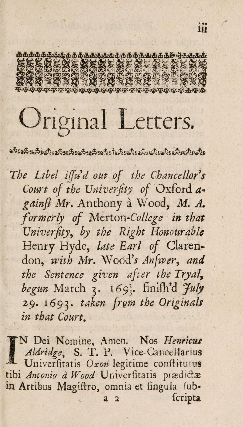 The Libel iffud out of the Chancellor’s Court of the University of Oxford a- gainfl Mr. Anthony a Wood, M. A. formerly of Merton -College in that Univerfity, by the Right Honourable Henry Hyde, late Earl of Claren¬ don, with Mr. Wood’s An fiver, and the Sentence given after the Tryal, begun March 3. 1695* finiflh’d July 29. 1693. taken from the Originals in that Court. 4 IN Dei Nomine, Amen. Nos Henricus Aldridge, S. T. P. Vice-Canceilarius Univerfitatis Oxon legitime conftitutus tibi Antonio d Wood Univerfitatis prasdiihe in Artibus Magiftro, omnia et fingula fiib- a 2 fcripta
