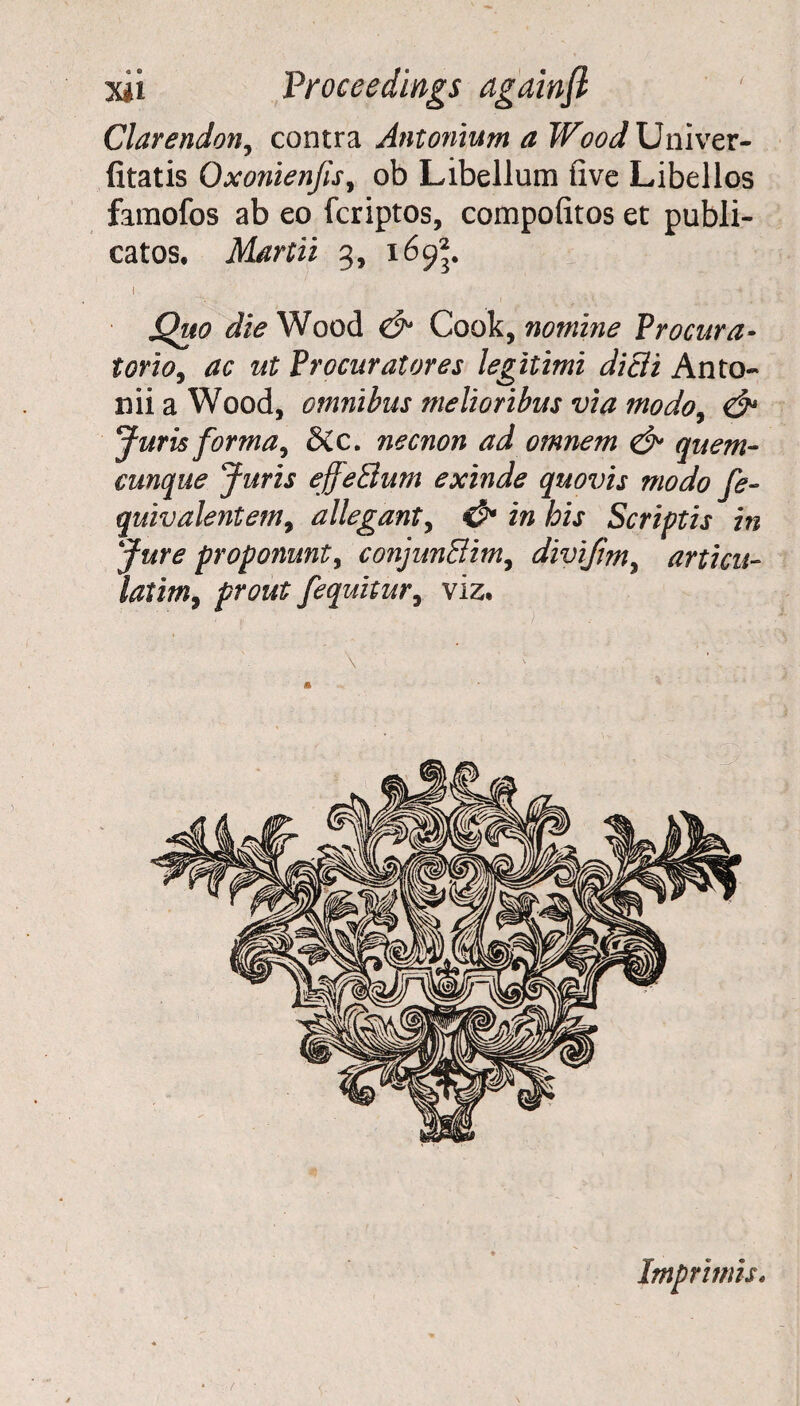 Clarendon, contra Antonium a Wood Univer- fitatis Qxonienfis, ob Libellutn five Libellos famofos ab eo fcriptos, compofitos et publi- catos, Martii 3, 169*. I ^ • . . - * ; jQuo die Wood & Cook, nomine Vrocura- torio, ac ut Procuratores legitimi dicli Anto- niiaWood, omnibus melioribus via modo, & Juris forma, &c. necnon ad omnem & quern- eunque Juris ejfettum exinde quovis niodo fe- quivalentem, allegant, & in his Scriptis in Jure proponunt, conjunHim, divifm, articu- latim, fequitur, viz. * Imprimis.