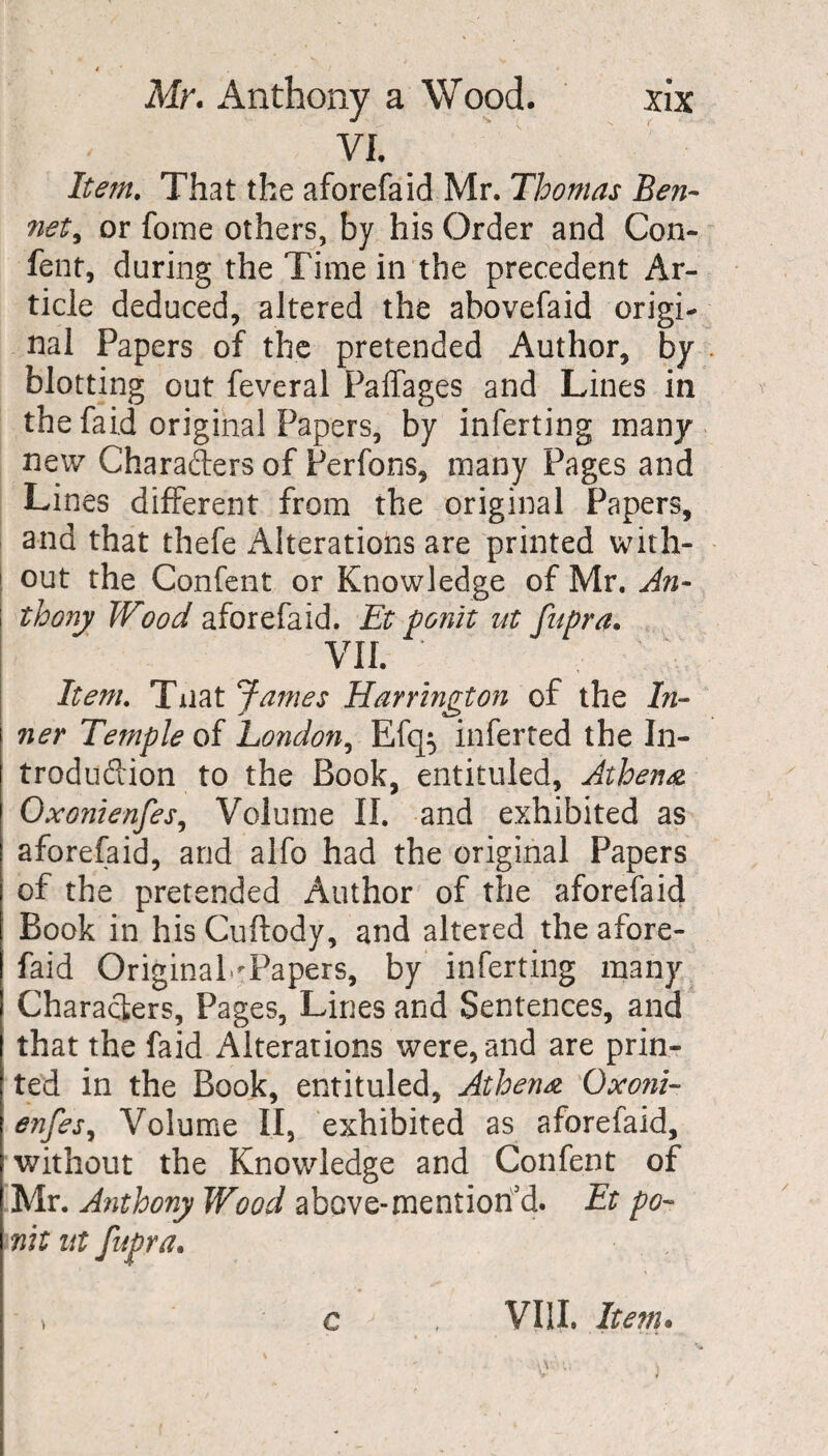 VI. Item, That the aforefaid Mr. Thomas Ben- net, or fome others, by his Order and Con¬ fent, during the Time in the precedent Ar¬ ticle deduced, altered the abovefaid origi¬ nal Papers of the pretended Author, by blotting out feveral Paffages and Lines in the faid original Papers, by inferting many new Charaders of Perfons, many Pages and Lines different from the original Papers, and that thefe Alterations are printed with- 1 out the Confent or Knowledge of Mr. An¬ thony Wood aforefaid. Et ponit ut fupra. VII. Item, Tiiat James Harrington of the In¬ ner Temple of London, Efq$ inferred the In¬ troduction to the Book, entituled, Athena Oxonienfes, Volume II. and exhibited as aforefaid, and alfo had the original Papers of the pretended Author of the aforefaid Book in hisCuftody, and altered the afore¬ faid OriginaLPapers, by inferting many Characters, Pages, Lines and Sentences, and that the faid Alterations were, and are prin¬ ted in the Book, entituled, Athena Oxoni- enfes, Volume II, exhibited as aforefaid, without the Knowledge and Confent of Mr. Anthony Wood above-mentioned. Et po- nit nt fupra. - > c-j , VIII. Item•