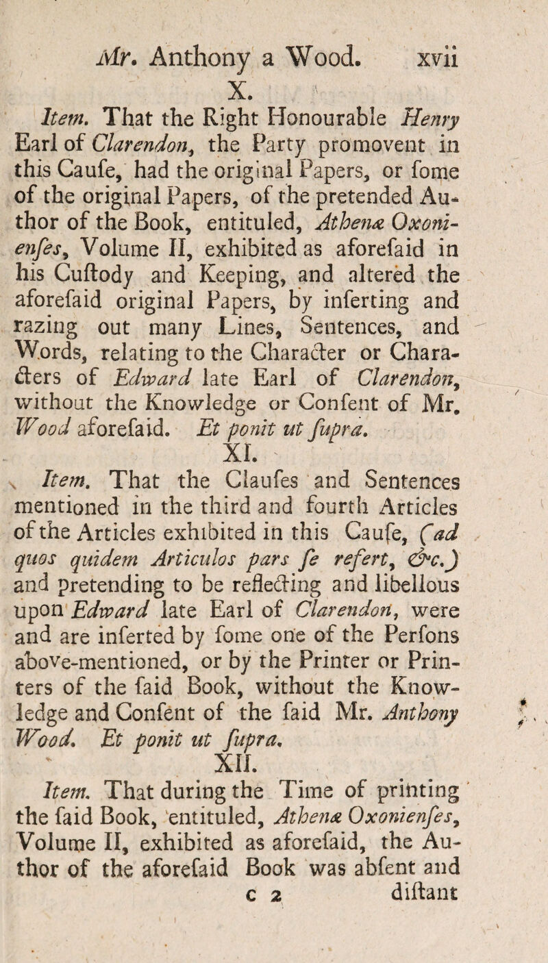 X. Item. That the Right Honourable Henry Earl of Clarendon, the Party promovent in this Caufe, had the original Papers, or fome of the original Papers, of the pretended Au¬ thor of the Book, entituled, Athena Qxonz- e?ifes9 Volume II, exhibited as aforefaid in his Cuftody and Keeping, and altered the aforefaid original Papers, by inferting and razing out many Lines, Sentences, and ^ Words, relating to the Character or Chara¬ cters of Edward late Earl of Clarendon, without the Knowledge or Confent of Mr. Wood aforefaid. Et ponit ut fupra. XL * s Item. That the Claufes and Sentences mentioned in the third and fourth Articles of the Articles exhibited in this Caufe, (ad qnos quidem Articuhs pars fe referty and pretending to be reflecting and libellous upon Edward late Earl of Clarendon, were and are inferred by fome one of the Perfons above-mentioned, or by the Printer or Prin¬ ters of the faid Book, without the Know¬ ledge and Confent of the faid Mr. Anthony TVood. Et ponit ut fupra. XII. Item. That during the Time of printing the faid Book, entituled, Athena Oxonienfes9 Volume II, exhibited as aforefaid, the Au¬ thor of the aforefaid Book was abfent and c 2 diftant i