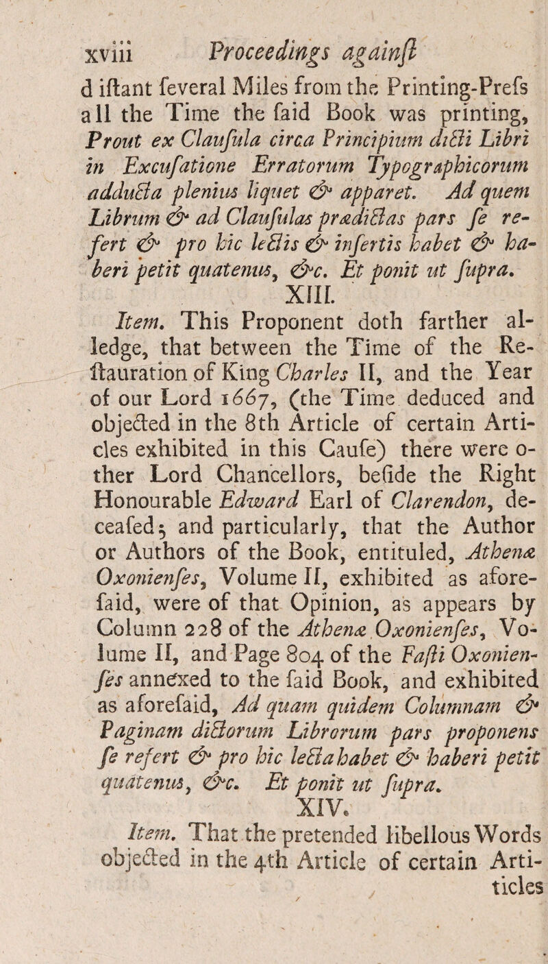 d iftant feveral Miles from the Printing-Prefs all the Time the Paid Book was printing, Prout ex Claufula circa Principium diBi Libri in Excufatione Erratorum Typographic or urn adduct a plenius liquet & apparet. Ad quern Librum & ad Claufulas pradiBas pars fe re- fert & pro hie leBis & infertis habet & ha- beri petit quatenus, &c. Et ponit ut fupra. XIII. Item. This Proponent doth farther al¬ ledge, that between the Time of the Re- ftauration of King Charles II, and the Year of our Lord 1667, (the Time deduced and objected in the 8th Article of certain Arti¬ cles exhibited in this Caufe) there were 0- ther Lord Chancellors, befide the Right Honourable Edward Earl of Clarendon, de- ceafed$ and particularly, that the Author or Authors of the Book, entituled, Athena Oxo?iienfes9 Volume II, exhibited as afore- faid, were of that Opinion, as appears by Column 228 of the Athena Oxonienfes, Vo¬ lume II, and Page 804 of the Fafli Oxonien- fes annexed to the faid Book, and exhibited as aforefaid, Ad quam quidem Colurnnam & Paginam diBorum Librorum pars proponens fe refert & pro hie leBahabet & haberi petit quatenus y &c. Et ponit ut fupra. XIV, Item. That the pretended libellous Words objeded in the 4th Article of certain Arti- ticles /