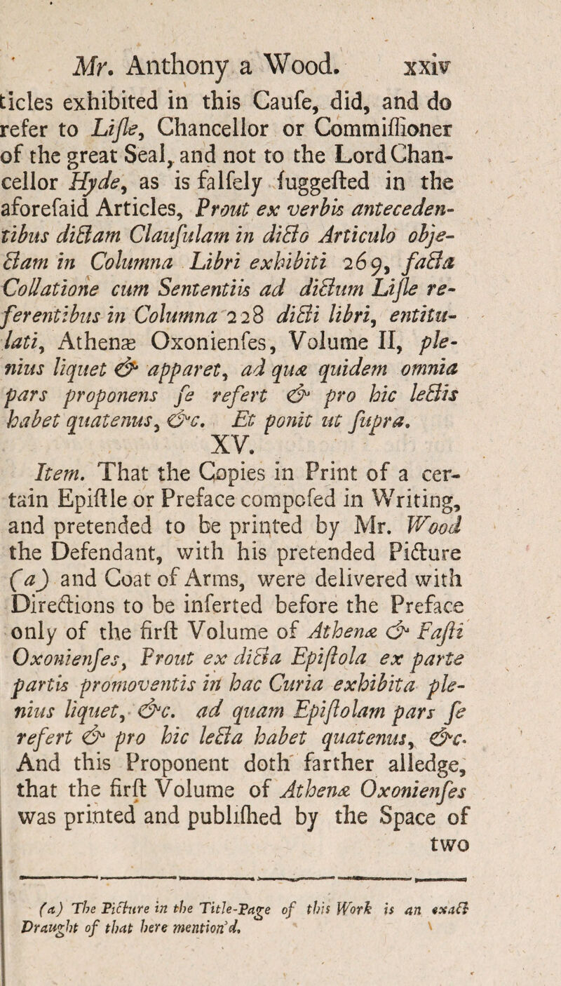 tides exhibited in this Caufe, did, and do refer to Life, Chancellor or Commiffioner of the great Seal, and not to the Lord Chan¬ cellor Hyde, as is falfely fuggefted in the aforefaid Articles, Front ex verbis antecedent libus diBam Claufulam in diBo Articulo obje- Bam in Columna Libri exhibiti 269, faBa CoUatione cum Sententiis ad diBum Lijle re- ferentibus in Columna 228 diBi libri, entiiu- lati, Athens Oxonienfes, Volume II, ple- nius liquet & apparet, ad qua quidem omnia pars proponens fe refert & pro hie leBis habet quatenus, &c. Et ponit ut fupra. XV. Item. That the Copies in Print of a cer¬ tain Epiftle or Preface compcfed in Writing, and pretended to be printed by Mr. Wood the Defendant, with his pretended Picture (a) and Coat of Arms, were delivered with Directions to be inferted before the Preface only of the firft Volume of Athena & Fajii Oxonienfes, Front ex diBa Epiflola ex parte partis promove?itis in hac Curia exhibita pie- nius liquet, ad quam Epiflolam pars fe refert <& pro hie leBa habet quatenus, &c- And this Proponent doth farther alledge, that the firft Volume of Athena Oxonienfes was printed and publiflied by the Space of two fa) The Pitlure in the Title-Page of this Work is an exatl Draught of that here mention'd. '
