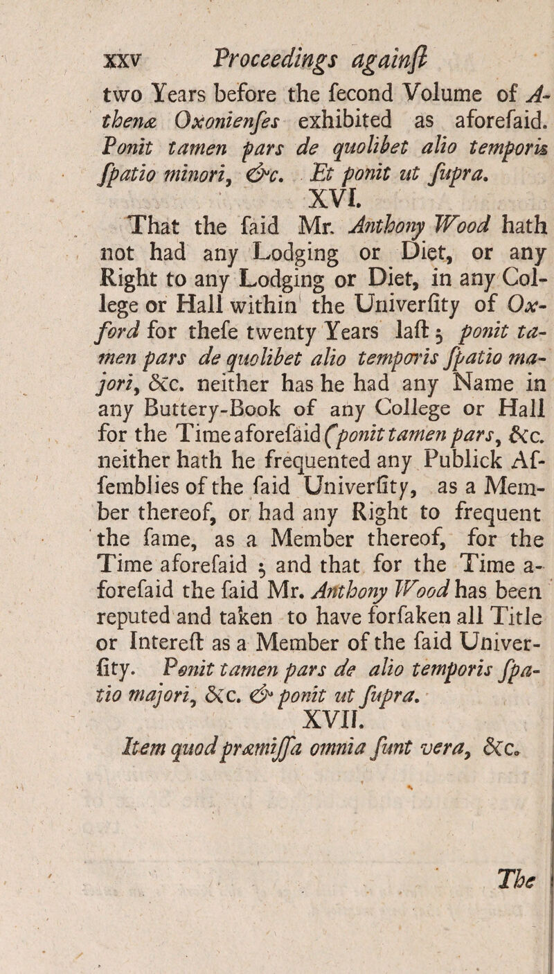 two Years before the fecond Volume of A- then#, Oxonienfes exhibited as aforefaid. Ponit tamen pars de quolibet alio tempork fpatio minori, &c. Et ponit ut fupra. XVI. That the faid Mr Anthony Wood hath not had any Lodging or Diet, or any Right to any Lodging or Diet, in any Col¬ lege or Hall within the Univerfity of Ox¬ ford for thefe twenty Years laft 5 ponit ta¬ men pars de quolibet alio temparis fpatio ma- jori, &c. neither has he had any Name in any Buttery-Book of any College or Hall for the Time aforefaid (ponit tamen parsy &c. neither hath he frequented any Publick Af- femblies of the faid Univerfity, as a Mem¬ ber thereof, or had any Right to frequent the fame, as a Member thereof, for the Time aforefaid $ and that for the Time a - forefaid the faid Mr. Anthony Wood has been reputed and taken to have forfaken all Title or Intereft as a Member of the faid Univer¬ fity. Ponit tamen pars de alio temporis fpa¬ tio majori, &c. & ponit ut fupra. XVII. Item quodprxmijfa omnia funt vera, &c. The
