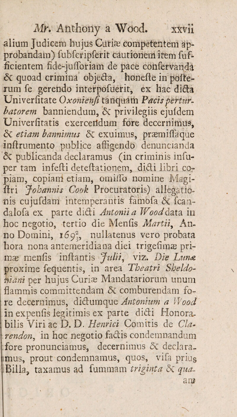 alium Judicem hujus Ciifiae competentem ap- probandam) fubfcripferit cautionem item flif- dcientem fide-juflbriam de pace confervanda 5c quoad crimina objeda, honefte in pofte- rum fe gerendo interpofuerit, ex hac dida Univerfitate Oxoniehfi tanquam Pactspertur- batorem banniendum, 5c privilegiis ejuldem Univerfitatis exercerldum fore decernimus, 5c. etiam bannimus 5c exuimus, prasmiftaque inftrumento publice affigendo denuncianda 5c publicanda declaramus (in criminis infu- per tam infefti deteftationem, didi libri co~ piam, copiam etiam, oraiflb nomine Magi- ftri Johannis Cook Procutatoris) allegation nis cujufdam intemperantis fambfa Si lean- daiofa ex parte didi Antoniia Wooddata in hoc negotio, tertio die Mends Mart'll, An¬ no Domini, 169^, nullatenus vero probata bora nona antemeridiana diei trigedmag pri- mas mends inftantis Julii, viz. Die Luna proxime fequentis, in area Theatri Sheldo- hi am per hujus Curias Mandatariorum unum j flammis committendam 5c comburendam fo- I re decernimus, didumque Antonium a Wood \ in expends legitimis ex parte didi Honora- i bilis Viri ac D. D. Henrici Com ids de Cla- ' rendon, in hoc negotio fadis condemnandum fore pronunciamus, decernimus 5c. declara- imus, prout condemnamus, quos, vifa priu§ Billa, taxamus ad fummam triginta 5c qua-