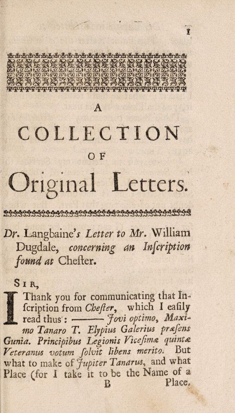 f I ^i^i^lgl^i^m!J| _ $-S*4 WSPSP?1* i*®*®?*®*™ A COLLECTION O F Original Letters. Dr. Langbaine’.r Letter to Mr. William Dugdale, concerning an Inscription found at Chefter. Sir, 1 Thank you for communicating that In- fcription from Chejier, which I eafily read thus : --— Jovi optimoy Maxi¬ mo Tanaro T. Ely plus Galenas pr&fens Gunia. Vrincipibus Legionis Vicefim& quint & Veteranus votum folvit libens merito* But what to make of Jupiter Tanarus, and what