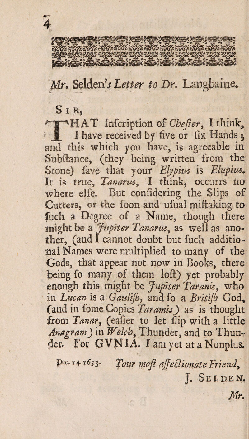 Mr* Selden^ Letter to Dr. Langbaine. S I R, THAT Infcriptlon of Chefter, I think, I have received by five or fi& Hands § and this which you have, is agreeable in Subfiance, (they being written from the Stone) fave that your Elypiw is Elupius* It is true, Tanarus, I think, occurrs no where elfe. But confidering the Slips of Cutters, or the foon and ufual miftaking to fuch a Degree of a Name, though there might be a Jupiter Tanarus, as well as ano¬ ther, (and I cannot doubt but fuch additio¬ nal Names were multiplied to many of the Gods, that appear not npw in Books, there being fo many of them loft) yet probably enough this might be Jupiter Taranis, who in Lucan is a Gaulifi, and fo a Britijh God, (and in fome Copies Tar amis) as is thought from Tanar, (eafier to let flip with a little Anagram) in Welch, Thunder, and to Thun¬ der. For GVNIA. I am yet at a Nonplus. pec. 14.16*3, Your moji affectionate Friend, J. Selden. Mr. a • •