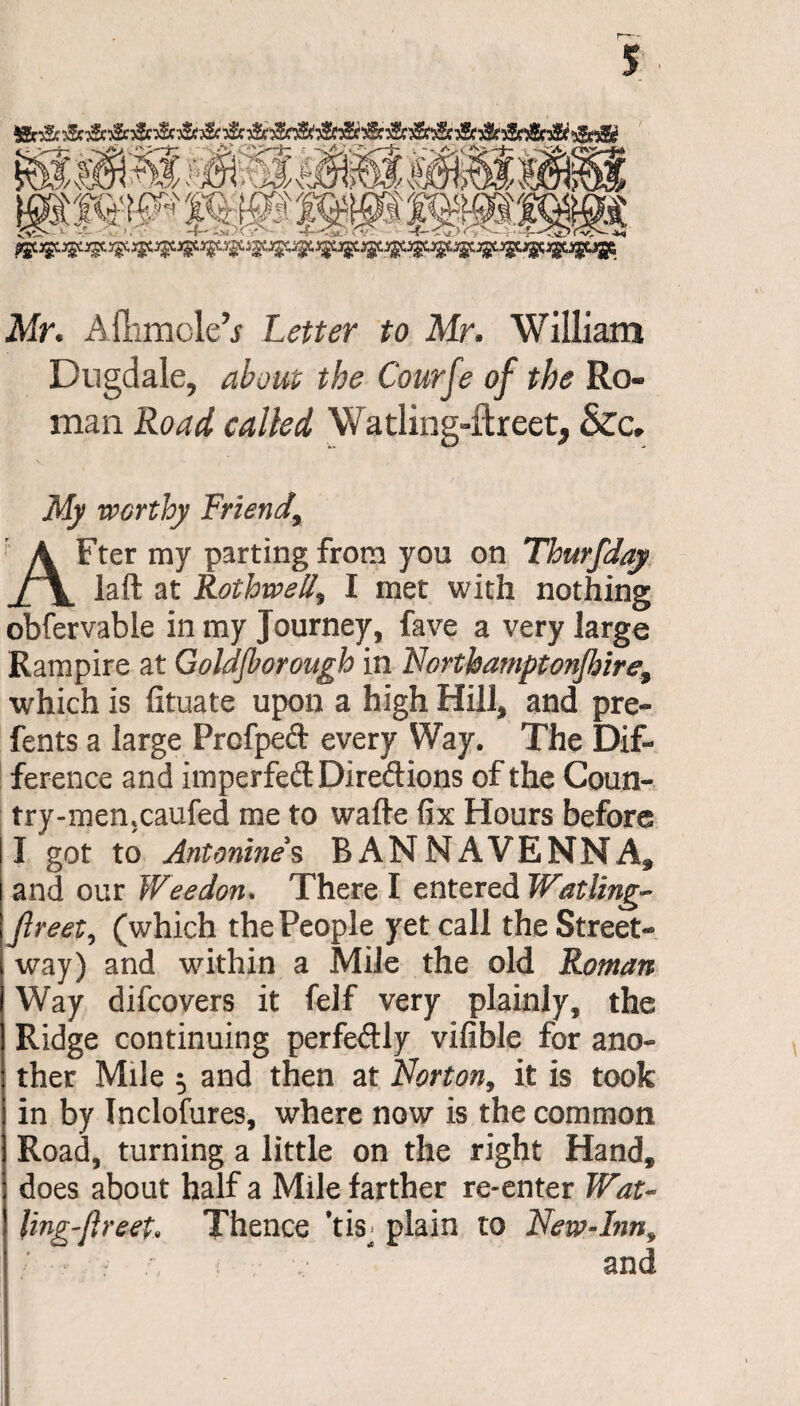 Mr. Aftimole’j Letter to Mr. William Dugdale, about the Courfe of the Ro¬ man Road called Watling-ftreet, &c. My worthy Friend, AFter my parting from you on Thurfday laft at Rothwell, I met with nothing obfervable in my Journey, fave a very large Rampire at Goldjborough in Nortbamptonjhire9 which is fituate upon a high Hill, and pre- fents a large Prcfpeft every Way. The Dif¬ ference and imperfedDiredions of the Coun- try-men*caufed me to wafte fix Hours before I got to Antonines BANNAVENNA, and our Wee don* There I entered Wailing- Jlreet, (which the People yet call the Street¬ way) and within a Mile the old Roman Way difcovers it feif very plainly, the Ridge continuing perfedly vifible for ano¬ ther Mile 5 and then at Norton, it is took in by Inclofures, where now is the common Road, turning a little on the right Hand, does about half a Mile farther re-enter Wat- ling^reeu Thence Tis^ plain to New-Inn 9 r and