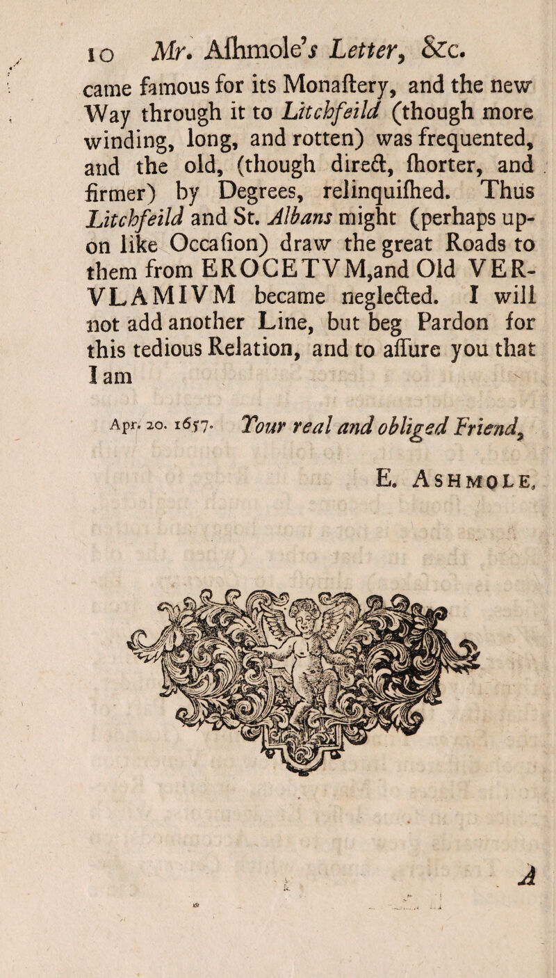 came famous for its Monaftery, and the new Way through it to Litchfeild (though more winding, long, and rotten) was frequented, and the old, (though direft, fhorter, and firmer) by Degrees, relinquifhed. Thus Litchfeild and St. Albans might (perhaps up¬ on like Occafion) draw the great Roads to them from EROGETVM,and Old VER- VLAMIVM became neglefted. I will not add another Line, but beg Pardon for this tedious Relation, and to allure you that I am Apr. 20.165-7. Tour real and obliged Friend, E. ASHMOiE, k5J