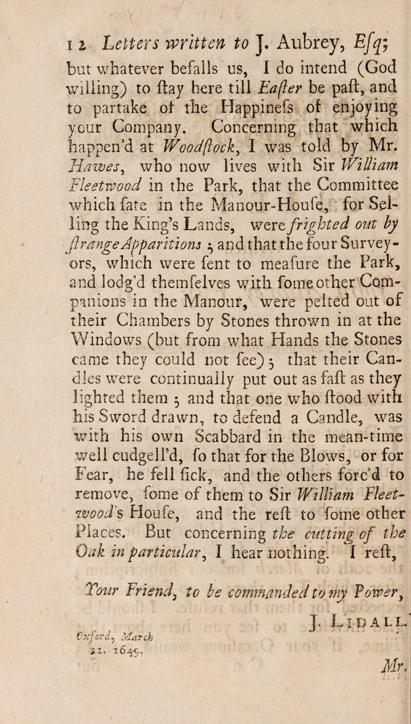 but whatever befalls us, 1 do intend (God willing) to ftay here till Eafler be paft, and to partake of the Happinefs of enjoying your Company. Concerning that which happen’d at Woodftock, I was told by Mr. Ilatves, who now lives with Sir William Fleetwood in the Park, that the Committee which fate in the Manour-Houfe, for Sel¬ ling the King’s Lands, were frighted out by f range Apparitions ^ and that the four Survey¬ ors, which were fent to meafure the Park, and lodg’d themfelves with fomeother Com¬ panions in the Manour, were pelted out of their Chambers by Stones thrown in at the Windows (but from what Hands the Stones came they could not fee) 5 that their Can¬ dles were continually put out as faft as they lighted them 5 and that one who Hood with his Sword drawn, to defend a Candle, was with his own Scabbard in the mean-time well cudgell’d, fo that for the Blows, or for Fear, he fell fick, and the others forc’d to remove, fome of them to Sir William Fleet- wood's Houfe, and the reft to fome other Places. But concerning the cutting of the Oak in particular, I hear nothing. I reft. Tour Friend\ to be commanded to my Power, J. Lidall. Oxford^ March