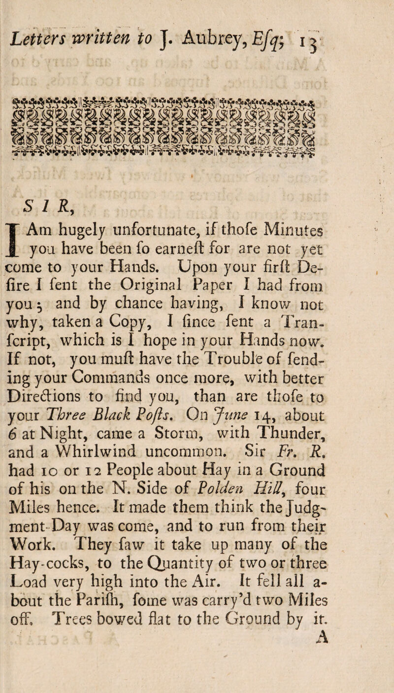 SIR, I Am hugely unfortunate, if thofe Minutes you have been fo earneft for are not yet come to your Hands. Upon your firft De¬ fire I fent the Original Paper I had from you 5 and by chance having, I know not why, taken a Copy, I fince fent a Tran- fcript, which is I hope in your Hands now. If not, you muft have the Trouble of fend¬ ing your Commands once more, with better Diredions to find you, than are thofe to your Three Black Po/is. On June 14, about 6 at Night, came a Storm, with Thunder, and a Whirlwind uncommon. Sir Fr. j?8 had 10 or 12 People about Hay in a Ground of his on the N. Side of Bolden Rill, four Miles hence. It made them think thejudg^ ment- Day was come, and to run from their Work. They faw it take up many of the Hay-cocks, to the Quantity of two or three Load very high into the Air. It fell all a- bcut the Parifli, feme was carry’d two Miles off. Trees bowed fiat to the Ground by it. A